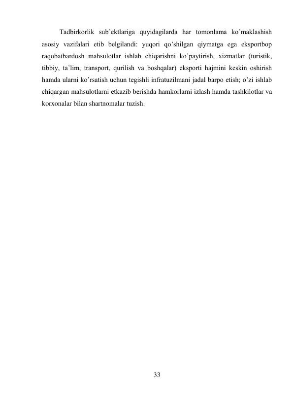 33 
 
Tadbirkorlik sub’ektlariga quyidagilarda har tomonlama ko’maklashish 
asosiy vazifalari etib belgilandi: yuqori qo’shilgan qiymatga ega eksportbop 
raqobatbardosh mahsulotlar ishlab chiqarishni ko’paytirish, xizmatlar (turistik, 
tibbiy, ta’lim, transport, qurilish va boshqalar) eksporti hajmini keskin oshirish 
hamda ularni ko’rsatish uchun tegishli infratuzilmani jadal barpo etish; o’zi ishlab 
chiqargan mahsulotlarni etkazib berishda hamkorlarni izlash hamda tashkilotlar va 
korxonalar bilan shartnomalar tuzish. 
 
 
