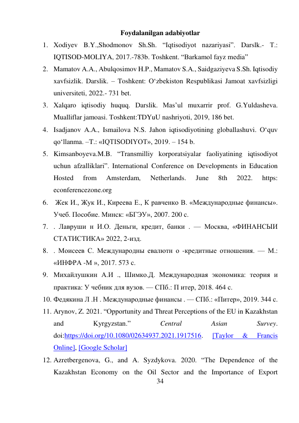 34 
 
Foydalanilgan adabiyotlar 
1. Xodiyev B.Y.,Shodmonov Sh.Sh. “Iqtisodiyot nazariyasi”. Darslk.- Т.: 
IQTISOD-MOLIYA, 2017.-783b. Toshkent. “Barkamol fayz media” 
2. Mamatov A.A., Abulqosimov H.P., Mamatov S.A., Saidgaziyeva S.Sh. Iqtisodiy 
xavfsizlik. Darslik. – Toshkent: O‘zbekiston Respublikasi Jamoat xavfsizligi 
universiteti, 2022.- 731 bet. 
3. Xalqaro iqtisodiy huquq. Darslik. Mas’ul muxarrir prof. G.Yuldasheva. 
Mualliflar jamoasi. Toshkent:TDYuU nashriyoti, 2019, 186 bet. 
4. Isadjanov A.A., Ismailova N.S. Jahon iqtisodiyotining globallashuvi. O‘quv 
qo‘llanma. –T.: «IQTISODIYOT», 2019. – 154 b. 
5. Kimsanboyeva.M.B. “Transmilliy korporatsiyalar faoliyatining iqtisodiyot 
uchun afzalliklari”. International Conference on Developments in Education 
Hosted 
from 
Amsterdam, 
Netherlands. 
June 
8th 
2022. 
https: 
econferencezone.org  
6.  Жек И., Жук И., Киреева Е., К равченко В. «Международные финансы». 
Учеб. Пособие. Минск: «БГЭУ», 2007. 200 с.  
7. . Лавруши н И.О. Деньги, кредит, банки . — Москва, «ФИНАНСЫИ 
СТАТИСТИКА» 2022, 2-изд.  
8. . Моисеев С. Международны евалютн о -кредитные отношения. — М.: 
«ИНФРА -М », 2017. 573 с.  
9. Михайлушкин А.И ., Шимко.Д. Международная экономика: теория и 
практика: У чебник для вузов. — СПб.: П итер, 2018. 464 с.  
10. Федякина Л .Н . Международные финансы . — СПб.: «Питер», 2019. 344 с. 
11. Arynov, Z. 2021. “Opportunity and Threat Perceptions of the EU in Kazakhstan 
and 
Kyrgyzstan.” 
Central 
Asian 
Survey. 
doi:https://doi.org/10.1080/02634937.2021.1917516. 
[Taylor 
& 
Francis 
Online], [Google Scholar] 
12. Azretbergenova, G., and A. Syzdykova. 2020. “The Dependence of the 
Kazakhstan Economy on the Oil Sector and the Importance of Export 
