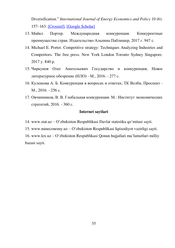 35 
 
Diversification.” International Journal of Energy Economics and Policy 10 (6): 
157–163. [Crossref], [Google Scholar] 
13. Майкл 
Портер. 
Международная 
конкуренция. 
Конкурентные 
преимущества стран. Издательство-Альпина Паблишер, 2017 г. 947 с.  
14. Michael E. Porter. Competitive strategy: Techniques Analyzing Industries and 
Competitors. The free press. New York London Toronto Sydney Singapore. 
2017 y. 840 p.  
15. Чиркунов Олег Анатольевич Государство и конкуренция; Новое 
литературное обозрение (НЛО) - М., 2016. - 277 c.  
16. Кулешова А. Б. Конкуренция в вопросах и ответах; ТК Велби, Проспект - 
М., 2016. - 256 c.  
17. Овчинников, В. В. Глобальная конкуренция. М.: Институт экономических 
стратегий, 2016. - 360 c.  
Internet saytlari 
14. www.stat.uz – O‘zbekiston Respublikasi Davlat statistika qo’mitasi sayti.  
15. www.mineconomy.uz – O‘zbekiston Respublikasi Iqtisodiyot vazirligi sayti. 
16. www.lex.uz – O‘zbekiston Respublikasi Qonun hujjatlari ma’lumotlari milliy 
bazasi sayti. 
 
