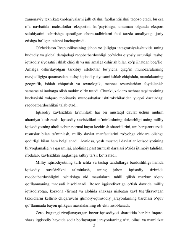 3 
 
zamonaviy texnikatexnologiyalarni jalb etishni faollashtirishni taqozo etadi, bu esa 
o’z navbatida mahsulotlar eksportini ko’payishiga, umuman olganda eksport 
salohiyatini oshirishga qaratilgan chora-tadbirlarni faol tarzda amaliyotga joriy 
etishga bo’lgan talabni kuchaytiradi.  
O’zbekiston Respublikasining jahon xo’jaligiga integratsiyalashuvida uning 
hududiy va global darajadagi raqobatbardoshligi bo’yicha qiyosiy ustunligi, tashqi 
iqtisodiy siyosatni ishlab chiqish va uni amalga oshirish bilan ko’p jihatdan bog’liq. 
Amalga oshirilayotgan tarkibiy islohotlar bo’yicha qizg’in munozaralarning 
mavjudligiga qaramasdan, tashqi iqtisodiy siyosatni ishlab chiqishda, mamlakatning 
geografik, ishlab chiqarish va texnologik, mehnat resurslaridan foydalanish 
samarasini inobatga olish muhim o’rin tutadi. Chunki, xalqaro mehnat taqsimotining 
kuchayishi xalqaro moliyaviy munosabatlar ishtirokchilaridan yuqori darajadagi 
raqobatbardoshlikni talab etadi. 
Iqtisodiy xavfsizlikni ta’minlash har bir mustaqil davlat uchun muhim 
ahamiyat kasb etadi. Iqtisodiy xavfsizlikni ta’minlashning dolzarbligi uning milliy 
iqtisodiyotning aholi uchun normal hayot kechirish sharoitlarini, uni barqaror tarzda 
resurslar bilan ta’minlash, milliy davlat manfaatlarini ro‘yobga chiqara olishga 
qodirligi bilan ham belgilanadi. Ayniqsa, yesh mustaqil davlatlar iqtisodiyotining 
biryoqlamaligi va qaramligi, aholining past turmush darajasi o‘zida ijtimoiy tahdidni 
ifodalab, xavfsizlikni saqlashga salbiy ta’sir ko‘rsatadi.  
Milliy iqtisodiyotning turli ichki va tashqi tahdidlarga bardoshliligi hamda 
iqtisodiy 
xavfsizlikni 
ta’minlash, 
uning 
jahon 
iqtisodiy 
tizimida 
raqobatbardoshligini oshirishga oid masalalarni tahlil qilish mazkur o‘quv 
qo‘llanmaning maqsadi hisoblanadi. Bozor iqgisodiyotiga o‘tish davrida milliy 
iqtisodiyotga, korxona (firma) va alohida shaxsga nisbatan xavf tug‘dirayotgan 
taxdidlarni keltirib chiqaruvchi ijtimoiy-iqtmsodiy jarayonlarning barchasi o‘quv 
qo‘llanmada bayon qilikgan masalalarning ob’ekti hisoblanadi.  
Zero, bugungi rivojlanayotgan bozor iqtisodiyoti sharoitida har bir fuqaro, 
shaxs iqgisodiy hayotda sodir bo‘layotgan jarayonlarning o‘zi, oilasi va mamlakat 
