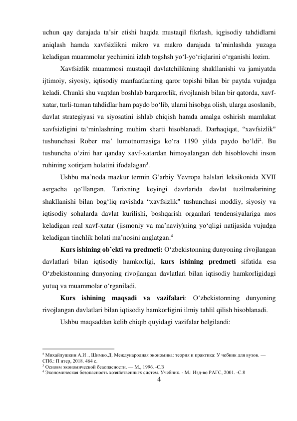 4 
 
uchun qay darajada ta’sir etishi haqida mustaqil fikrlash, iqgisodiy tahdidlarni 
aniqlash hamda xavfsizlikni mikro va makro darajada ta’minlashda yuzaga 
keladigan muammolar yechimini izlab togshsh yo‘l-yo‘riqlarini o‘rganishi lozim. 
Xavfsizlik muammosi mustaqil davlatchilikning shakllanishi va jamiyatda 
ijtimoiy, siyosiy, iqtisodiy manfaatlarning qaror topishi bilan bir paytda vujudga 
keladi. Chunki shu vaqtdan boshlab barqarorlik, rivojlanish bilan bir qatorda, xavf-
xatar, turli-tuman tahdidlar ham paydo bo‘lib, ularni hisobga olish, ularga asoslanib, 
davlat strategiyasi va siyosatini ishlab chiqish hamda amalga oshirish mamlakat 
xavfsizligini ta’minlashning muhim sharti hisoblanadi. Darhaqiqat, “xavfsizlik" 
tushunchasi Rober ma’ lumotnomasiga ko‘ra 1190 yilda paydo bo‘ldi2. Bu 
tushuncha o‘zini har qanday xavf-xatardan himoyalangan deb hisoblovchi inson 
ruhining xotirjam holatini ifodalagan3.  
Ushbu ma’noda mazkur termin G‘arbiy Yevropa halslari leksikonida XVII 
asrgacha qo‘llangan. Tarixning keyingi davrlarida davlat tuzilmalarining 
shakllanishi bilan bog‘liq ravishda “xavfsizlik" tushunchasi moddiy, siyosiy va 
iqtisodiy sohalarda davlat kurilishi, boshqarish organlari tendensiyalariga mos 
keladigan real xavf-xatar (jismoniy va ma’naviy)ning yo‘qligi natijasida vujudga 
keladigan tinchlik holati ma’nosini anglatgan.4 
Kurs ishining ob’ekti va predmeti: O‘zbekistonning dunyoning rivojlangan 
davlatlari bilan iqtisodiy hamkorligi, kurs ishining predmeti sifatida esa 
O‘zbekistonning dunyoning rivojlangan davlatlari bilan iqtisodiy hamkorligidagi 
yutuq va muammolar o‘rganiladi. 
Kurs ishining maqsadi va vazifalari: O‘zbekistonning dunyoning 
rivojlangan davlatlari bilan iqtisodiy hamkorligini ilmiy tahlil qilish hisoblanadi. 
Ushbu maqsaddan kelib chiqib quyidagi vazifalar belgilandi: 
                                           
2 Михайлушкин А.И ., Шимко.Д. Международная экономика: теория и практика: У чебник для вузов. — 
СПб.: П итер, 2018. 464 с. 
3 Основм экономической беаопасности. — М., 1996. -С.З 
4 Экономическая безопасность хозяйственньгх систем. Учебник. - М.: Изд-во РАГС, 2001. -С.8 
