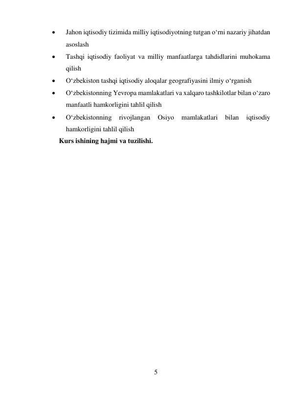 5 
 
 
Jahon iqtisodiy tizimida milliy iqtisodiyotning tutgan o‘rni nazariy jihatdan 
asoslash 
 
Tashqi iqtisodiy faoliyat va milliy manfaatlarga tahdidlarini muhokama 
qilish 
 
O‘zbekiston tashqi iqtisodiy aloqalar geografiyasini ilmiy o‘rganish 
 
O‘zbekistonning Yevropa mamlakatlari va xalqaro tashkilotlar bilan o‘zaro 
manfaatli hamkorligini tahlil qilish 
 
O‘zbekistonning 
rivojlangan 
Osiyo 
mamlakatlari 
bilan 
iqtisodiy 
hamkorligini tahlil qilish 
Kurs ishining hajmi va tuzilishi.  
 
 
 
 
