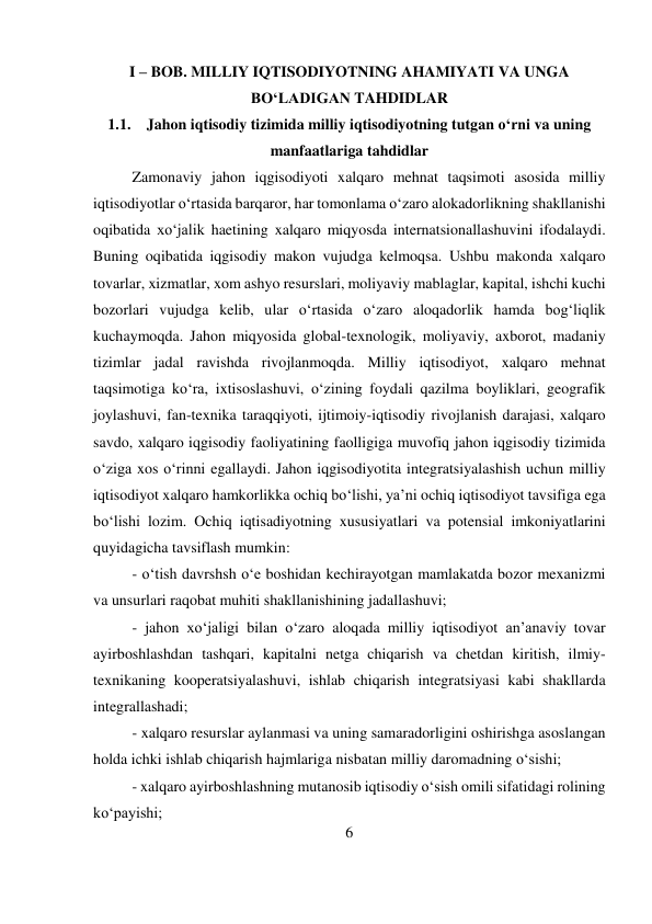 6 
 
I – BOB. MILLIY IQTISODIYOTNING AHAMIYATI VA UNGA 
BO‘LADIGAN TAHDIDLAR 
1.1. Jahon iqtisodiy tizimida milliy iqtisodiyotning tutgan o‘rni va uning 
manfaatlariga tahdidlar 
Zamonaviy jahon iqgisodiyoti xalqaro mehnat taqsimoti asosida milliy 
iqtisodiyotlar o‘rtasida barqaror, har tomonlama o‘zaro alokadorlikning shakllanishi 
oqibatida xo‘jalik haetining xalqaro miqyosda internatsionallashuvini ifodalaydi. 
Buning oqibatida iqgisodiy makon vujudga kelmoqsa. Ushbu makonda xalqaro 
tovarlar, xizmatlar, xom ashyo resurslari, moliyaviy mablaglar, kapital, ishchi kuchi 
bozorlari vujudga kelib, ular o‘rtasida o‘zaro aloqadorlik hamda bog‘liqlik 
kuchaymoqda. Jahon miqyosida global-texnologik, moliyaviy, axborot, madaniy 
tizimlar jadal ravishda rivojlanmoqda. Milliy iqtisodiyot, xalqaro mehnat 
taqsimotiga ko‘ra, ixtisoslashuvi, o‘zining foydali qazilma boyliklari, geografik 
joylashuvi, fan-texnika taraqqiyoti, ijtimoiy-iqtisodiy rivojlanish darajasi, xalqaro 
savdo, xalqaro iqgisodiy faoliyatining faolligiga muvofiq jahon iqgisodiy tizimida 
o‘ziga xos o‘rinni egallaydi. Jahon iqgisodiyotita integratsiyalashish uchun milliy 
iqtisodiyot xalqaro hamkorlikka ochiq bo‘lishi, ya’ni ochiq iqtisodiyot tavsifiga ega 
bo‘lishi lozim. Ochiq iqtisadiyotning xususiyatlari va potensial imkoniyatlarini 
quyidagicha tavsiflash mumkin: 
- o‘tish davrshsh o‘e boshidan kechirayotgan mamlakatda bozor mexanizmi 
va unsurlari raqobat muhiti shakllanishining jadallashuvi;  
- jahon xo‘jaligi bilan o‘zaro aloqada milliy iqtisodiyot an’anaviy tovar 
ayirboshlashdan tashqari, kapitalni netga chiqarish va chetdan kiritish, ilmiy-
texnikaning kooperatsiyalashuvi, ishlab chiqarish integratsiyasi kabi shakllarda 
integrallashadi;  
- xalqaro resurslar aylanmasi va uning samaradorligini oshirishga asoslangan 
holda ichki ishlab chiqarish hajmlariga nisbatan milliy daromadning o‘sishi;  
- xalqaro ayirboshlashning mutanosib iqtisodiy o‘sish omili sifatidagi rolining 
ko‘payishi;  
