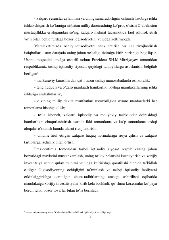 7 
 
- xalqaro resurslar aylanmasi va uning samaradorligini oshirish hisobiga ichki 
ishlab chiqarish ko‘lamiga nisbatan milliy daromadning ko‘proq o‘sishi O‘zbekiston 
mustaqillikka erishganidan so‘ng, xalqaro mehnat taqsimotida faol ishtirok etish 
yo‘li bilan ochiq turdaga bozor iqgisodiyotini vujudga keltirmoqda.  
Mamlakatimizda ochiq iqtisodiyotni shakllantirish va uni rivojlantirish 
istiqbollari ustun darajada uning jahon xo‘jaligi tizimiga kirib borishiga bog‘liqsir. 
Ushbu maqsadni amalga oshiriil uchun Prezident SH.M.Mirziyoyev tomonidan 
respublikamiz tashqi iqtisodiy siyosati quyidagi tamoyillarga asoslanishi belgilab 
berilgan5:  
- mafkuraviy kurashlardan qat’i nazar tashqi munosabatlarda oshkoralik;  
- teng huquqli va o‘zaro manfaatli hamkorlik, boshqa mamlakatlarning ichki 
ishlariga aralashmaslik;  
- o‘zining milliy davlat manfaatlari ustuvorligida o‘aaro manfaatlarki har 
tomonlama hisobga olish;  
- to‘la ishonch, xalqaro iqtisodiy va moliyaviy tashkilotlar doirasidagi 
hamkorlikni chuqurlashtirish asosida ikki tomonlama va ko‘p tomonlama tashqi 
aloqalar o‘rnatish hamda ularni rivojlantirish;  
- umume’tirof etilgan xalqaro huquq normalariga rioya qilish va xalqaro 
tartiblarga izchillik bilan o‘tish.  
Prezidentimiz tomonidan tashqi iqtisodiy siyosat respublikaning jahon 
bozoridagi mavkeini mustahkamlash, uning to‘lov belansini kuchaytirish va xorijiy 
investitsiya uchun qulay muhitni vujudga keltirishga qaratilishi alohida ta’kidlab 
o‘tilgan Iqgisodiyotning ochiqligini ta’minlash va tashqi iqtisodiy faoliyatni 
erkinlaiggirishga qaratilgan chora-tadbirlarning amalga oshirilishi oqibatida 
mamlakatga xorijiy investitsiyalar kirib kela boshladi, qo‘shma korxonalar ko‘paya 
bordi, ichki bozor tovarlar bilan to‘la boshladi.  
                                           
5 www.mineconomy.uz – O‘zbekiston Respublikasi Iqtisodiyot vazirligi sayti. 
