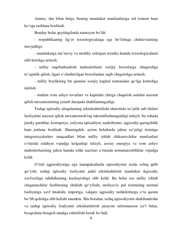 8 
 
Ammo, shu bilan birga, buning mamlakat manfaatlariga zid tomoni ham 
ko‘zga tashlana boshladi.  
Bunday holat quyidagilarda namoyon bo‘ldi:  
- respublikaning ilg‘or texnologiyalarga ega bo‘lishiga cheklovlarning 
mavjudligi;  
- mamlakatga ma’naviy va moddiy eskirgan texnika hamda texnologiyalarni 
olib kirishga urinish;  
- milliy raqobatbardosh mahsulotlarni xorijiy bozorlarga chiqarishga 
to‘sqinlik qilish, ilgari o‘zlashtirilgan bozorlardan siqib chiqarishga urinish;  
- milliy boylikning bir qismini xorijiy kapital tomonidan qo‘lga kiritishga 
intilish;  
- muhim xom ashyo tovarlari va kapitalni chetga chiqarish ustidan nazorat 
qilish mexanizmining yetarli darajada shakllanmagailigi.  
Tashqi iqtisodiy aloqalarning erkinlashtirilishi sharoitida xo‘jalik sub’ektlari 
faoliyatini nazorat qilish mexanizmish1ng takomillashmaganligi tufayli, bu sohada 
jinoky guruhlar, korrupsiya, xufyona iqtisadiyot, narkobiznes, iqgisodiy qaroqchilik 
ham jonlana boshladi. Shuningdek, ayrim holatlarda jahon xo‘jaligi tizimiga 
integratsiyalashuv maqsadlari bilan milliy ishlab chikaruvchilar manfaatlari 
o‘rtasida eiddiyat vujudga kelganligi tufayli, asosiy energiya va xom ashyo 
mahsulotlarining jahon hamda ichki narxlari o‘rtasida nomutanosibliklar vujudga 
keldi.  
O‘tish iqgisodiyotiga ega mampakatlarda iqtisodiyotni tezda ochiq qilib 
qo‘yish, tashqi iqtisodiy faoliyatni jadal erkinlashtirish mamlakat ikgisodiy 
xavfsizlitga tahdidlarning kuchayishiga olib keldi. Bu holat esa milliy ishlab 
chiqarunchilar faollitening cheklab qo‘yilishi, moliyaviy pul tizimining normal 
faoliyatiga xavf tutalishi, importga, xalqaro iqgisodiy tashkilotlarga o‘ta qaram 
bo‘lib qolishga olib kelishi mumkin. Shu boisdan, ochiq iqtisodiyotni shakllantirshn 
va tashqi iqtisodiy foaliyatni erkinlashtirish jarayoni informatsion yo‘l bilan, 
bosqichma-bosqich amalga oshirilishi kerak bo‘ladi.  
