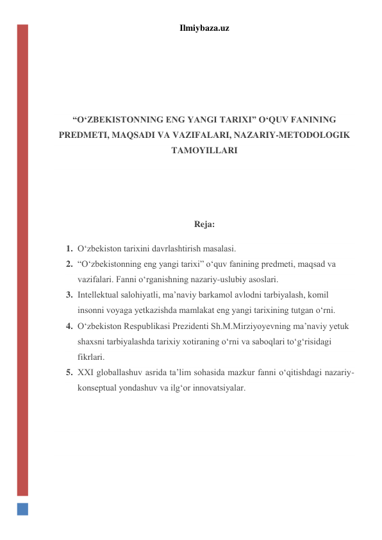 Ilmiybaza.uz 
 
 
 
 
“O‘ZBEKISTONNING ENG YANGI TARIXI” O‘QUV FANINING 
PREDMETI, MAQSADI VA VAZIFALARI, NAZARIY-METODOLOGIK 
TAMOYILLARI 
 
 
Reja: 
1. O‘zbekiston tarixini davrlashtirish masalasi. 
2. “O‘zbekistonning eng yangi tarixi” o‘quv fanining predmeti, maqsad va 
vazifalari. Fanni o‘rganishning nazariy-uslubiy asoslari. 
3. Intellektual salohiyatli, ma’naviy barkamol avlodni tarbiyalash, komil 
insonni voyaga yetkazishda mamlakat eng yangi tarixining tutgan o‘rni. 
4. O‘zbekiston Respublikasi Prezidenti Sh.M.Mirziyoyevning ma’naviy yetuk 
shaxsni tarbiyalashda tarixiy xotiraning o‘rni va saboqlari to‘g‘risidagi 
fikrlari. 
5. XXI globallashuv asrida ta’lim sohasida mazkur fanni o‘qitishdagi nazariy-
konseptual yondashuv va ilg‘or innovatsiyalar. 
 
 
 
 
