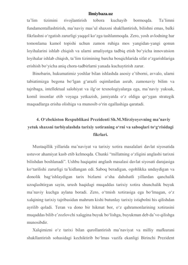 Ilmiybaza.uz 
ta’lim 
tizimini 
rivojlantirish 
tobora 
kuchayib 
bormoqda. 
Ta’limni 
fundamentallashtirish, ma’naviy mas’ul shaxsni shakllantirish, bilishni emas, balki 
fikrlashni o‘rgatish zarurligi yaqqol ko‘zga tashlanmoqda. Zero, yosh avlodning har 
tomonlama kamol topishi uchun zamon ruhiga mos yangidan-yangi qonun 
loyihalarini ishlab chiqish va ularni amaliyotga tadbiq etish bo‘yicha innovatsion 
loyihalar ishlab chiqish, ta’lim tizimining barcha bosqichlarida sifat o‘zgarishlariga 
erishish bo‘yicha aniq chora-tadbirlarni yanada kuchaytirish zarur. 
Binobarin, hukumatimiz yoshlar bilan ishlashda asosiy e’tiborni, avvalo, ularni 
tabiatimizga begona bo‘lgan g‘arazli oqimlardan asrab, zamonaviy bilim va 
tajribaga, intellektual salohiyat va ilg‘or texnologiyalarga ega, ma’naviy yuksak, 
komil insonlar etib voyaga yetkazish, jamiyatda o‘z oldiga qo‘ygan strategik 
maqsadlarga erisha olishiga va munosib o‘rin egallashiga qaratadi. 
  
4. O‘zbekiston Respublikasi Prezidenti Sh.M.Mirziyoyevning ma’naviy 
yetuk shaxsni tarbiyalashda tarixiy xotiraning o‘rni va saboqlari to‘g‘risidagi 
fikrlari. 
Mustaqillik yillarida ma’naviyat va tarixiy xotira masalalari davlat siyosatida 
ustuvor ahamiyat kasb etib kelmoqda. Chunki “millatning o‘zligini anglashi tarixni 
bilishdan boshlanadi”. Ushbu haqiqatni anglash masalasi davlat siyosati darajasiga 
ko‘tarilishi zarurligi ta’kidlangan edi. Saboq beradigan, ogohlikka undaydigan va 
donolik bag‘ishlaydigan tarix bizlarni o‘sha dahshatli yillardan qanchalik 
uzoqlashtirgan sayin, urush haqidagi muqaddas tarixiy xotira shunchalik buyuk 
ma’naviy kuchga aylana boradi. Zero, o‘tmish xotirasiga ega bo‘lmagan, o‘z 
xalqining tarixiy tajribasidan mahrum kishi butunlay tarixiy istiqbolni his qilishdan 
ayrilib qoladi. Teran va dono bir hikmat bor, o‘z qahramonlarining xotirasini 
muqaddas bilib e’zozlovchi xalqgina buyuk bo‘lishga, buyukman deb da’vo qilishga 
munosibdir. 
Xalqimizni o‘z tarixi bilan qurollantirish ma’naviyat va milliy mafkurani 
shakllantirish sohasidagi kechiktirib bo‘lmas vazifa ekanligi Birinchi Prezident 
