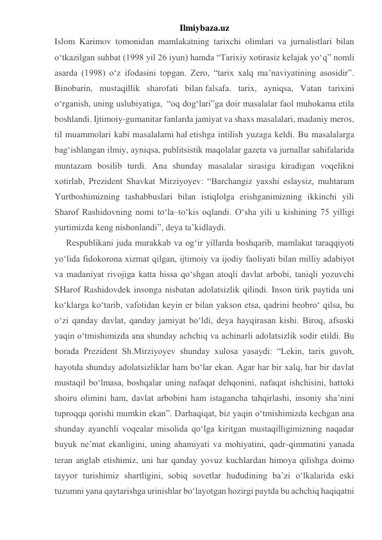 Ilmiybaza.uz 
Islom Karimov tomonidan mamlakatning tarixchi olimlari va jurnalistlari bilan 
o‘tkazilgan suhbat (1998 yil 26 iyun) hamda “Tarixiy xotirasiz kelajak yo‘q” nomli 
asarda (1998) o‘z ifodasini topgan. Zero, “tarix xalq ma’naviyatining asosidir”. 
Binobarin, mustaqillik sharofati bilan falsafa. tarix, ayniqsa, Vatan tarixini 
o‘rganish, uning uslubiyatiga,  “oq dog‘lari”ga doir masalalar faol muhokama etila 
boshlandi. Ijtimoiy-gumanitar fanlarda jamiyat va shaxs masalalari, madaniy meros, 
til muammolari kabi masalalarni hal etishga intilish yuzaga keldi. Bu masalalarga 
bag‘ishlangan ilmiy, ayniqsa, publitsistik maqolalar gazeta va jurnallar sahifalarida 
muntazam bosilib turdi. Ana shunday masalalar sirasiga kiradigan voqelikni 
xotirlab, Prezident Shavkat Mirziyoyev: “Barchangiz yaxshi eslaysiz, muhtaram 
Yurtboshimizning tashabbuslari bilan istiqlolga erishganimizning ikkinchi yili 
Sharof Rashidovning nomi to‘la–to‘kis oqlandi. O‘sha yili u kishining 75 yilligi 
yurtimizda keng nishonlandi”, deya ta’kidlaydi. 
Respublikani juda murakkab va og‘ir yillarda boshqarib, mamlakat taraqqiyoti 
yo‘lida fidokorona xizmat qilgan, ijtimoiy va ijodiy faoliyati bilan milliy adabiyot 
va madaniyat rivojiga katta hissa qo‘shgan atoqli davlat arbobi, taniqli yozuvchi 
SHarof Rashidovdek insonga nisbatan adolatsizlik qilindi. Inson tirik paytida uni 
ko‘klarga ko‘tarib, vafotidan keyin er bilan yakson etsa, qadrini beobro‘ qilsa, bu 
o‘zi qanday davlat, qanday jamiyat bo‘ldi, deya hayqirasan kishi. Biroq, afsuski 
yaqin o‘tmishimizda ana shunday achchiq va achinarli adolatsizlik sodir etildi. Bu 
borada Prezident Sh.Mirziyoyev shunday xulosa yasaydi: “Lekin, tarix guvoh, 
hayotda shunday adolatsizliklar ham bo‘lar ekan. Agar har bir xalq, har bir davlat 
mustaqil bo‘lmasa, boshqalar uning nafaqat dehqonini, nafaqat ishchisini, hattoki 
shoiru olimini ham, davlat arbobini ham istagancha tahqirlashi, insoniy sha’nini 
tuproqqa qorishi mumkin ekan”. Darhaqiqat, biz yaqin o‘tmishimizda kechgan ana 
shunday ayanchli voqealar misolida qo‘lga kiritgan mustaqilligimizning naqadar 
buyuk ne’mat ekanligini, uning ahamiyati va mohiyatini, qadr-qimmatini yanada 
teran anglab etishimiz, uni har qanday yovuz kuchlardan himoya qilishga doimo 
tayyor turishimiz shartligini, sobiq sovetlar hududining ba’zi o‘lkalarida eski 
tuzumni yana qaytarishga urinishlar bo‘layotgan hozirgi paytda bu achchiq haqiqatni 
