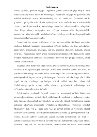 Ilmiybaza.uz 
omma, ayniqsa, yoshlar ongiga singdirish, jahon jamoatchiligiga targ‘ib etish 
borasida amaliy ishlar faol olib borilmoqda. Vatanimiz kelajagi bo‘lgan barkamol 
avlodni etishtirish uchun millatimizning har bir vakili o‘z farzandini milliy 
g‘oyamiz, qadriyatlarimiz, tilimiz, qadimiy tariximiz, madaniy boy o‘tmishimizda 
chuqur iz qoldirgan buyuk siymolarimizga muhabbat va hurmat ruhida tarbiyalash 
bilan birga jahoniy o‘zigagina xos bo‘lgan insonparvarlik, baynalmilallik, 
samimiylik va bag‘rikenglik ruhida ham ta’lim va tarbiya berishimiz, bugungi kunda 
har qachongidan ham zarurroqdir. 
Dunyodagi har qanday millatning o‘zigagina xos milliy qiyofasini namoyish 
etadigan, belgilab turadigan xususiyatlari bo‘ladi: davlati, tili, dini, urf-odatlari, 
qadriyatlari, madaniyati, musiqasi, san’ati, mashhur shaxslari, ruhiyati, iftixor 
tuyg‘usi... Nazarimizda milliy g‘oya tushunchasi millatga xos bo‘lgan, hozir sanab 
o‘tilgan xususiyatlar zaminida shakllanadi, muayyan bir qolipga tushadi, uning 
tarixini shakllantiradi. 
Bugunga kelib dunyoda o‘ziga yarasha yuksak salohiyati, benazir nufuziga mos 
ravishda o‘rin egallayotgan mustaqil O‘zbekiston atalmish davlat bor ekan, bu 
yurtda ana shu nomga munosib millat yashamoqda. Bu yurtda uning ota-bobolari, 
avlod-ajdodlari, buyuk zotlari yashab o‘tgan. Dunyoda millatlar ko‘p, ular ichida 
buyuk tarixiy o‘tmishga ega bo‘lgan o‘zbek millati ham bor. Jahon ahli 
O‘zbekistonga qarab, bizning millat sifatidagi qiyofamizni, millatimizga xos 
bo‘lgan bag‘rikengligimizni ko‘radi. 
Xalqimizning otashqalb farzandi, mamlakat taraqqiyoti yo‘lida fidokorona 
xizmat qilgan, ijtimoiy va ijodiy faoliyati bilan milliy adabiyot va madaniyat rivojiga 
katta hissa qo‘shgan atoqli davlat arbobi va yozuvchi Sharof Rashidovning yorqin 
xotirasini ulug‘lash maqsadida O‘zbekiston Respublikasi Prezidenti Shavkat 
Mirziyoyev 2017 yil 27 mart kuni “Atoqli davlat arbobi va yozuvchi Sharof 
Rashidov tavalludining 100 yilligini nishonlash to‘g‘risida” gi qarorga imzo chekdi. 
Hamda mazkur yubiley tantanalari yuqori saviyada nishonlandi. Bu bilan el-
yurtimiz taqdiriga daxldor tarixiy adolatni tiklash, ajdodlarimizning ezgu ishlari, 
jasoratini ulug‘lash va abadiylashtirish, mamlakatimizda inson manfaatlarini 
