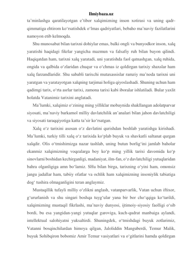 Ilmiybaza.uz 
ta’minlashga qaratilayotgan e’tibor xalqimizning inson xotirasi va uning qadr-
qimmatiga ehtirom ko‘rsatishdek o‘lmas qadriyatlari, bebaho ma’naviy fazilatlarini 
namoyon etib kelmoqda. 
Shu munosabat bilan tarixni dohiylar emas, balki ongli va bunyodkor inson, xalq 
yaratishi haqidagi fikrlar yangicha mazmun va falsafiy ruh bilan bayon qilindi. 
Haqiqatdan ham, tarixni xalq yaratadi, uni yaratishda faol qatnashgan, xalq ruhida, 
ongida va qalbida o‘zlaridan chuqur va o‘chmas iz qoldirgan tarixiy shaxslar ham 
xalq farzandlaridir. Shu sababli tarixchi mutaxassislar ramziy ma’noda tarixni uni 
yaratgan va yaratayotgan xalqning tarjimai holiga qiyoslashadi. Shuning uchun ham 
qadimgi tarix, o‘rta asrlar tarixi, zamona tarixi kabi iboralar ishlatiladi. Bular yaxlit 
holatda Vatanimiz tarixini anglatadi. 
Ma’lumki, xalqimiz o‘zining ming yilliklar mobaynida shakllangan adolatparvar 
siyosati, ma’naviy barkamol milliy davlatchilik an’analari bilan jahon davlatchiligi 
va siyosati taraqqiyotiga katta ta’sir ko‘rsatgan. 
Xalq o‘z tarixini asosan o‘z davlatini qurishdan boshlab yaratishga kirishadi. 
Ma’lumki, turkiy tilli xalq o‘z tarixida ko‘plab buyuk va shavkatli saltanat qurgan 
xalqdir. Olis o‘tmishimizga nazar tashlab, uning butun borlig‘ini jamlab baholar 
ekanmiz xalqimizning voqealarga boy ko‘p ming yillik tarixi davomida ko‘p 
sinovlarni boshidan kechirganligi, madaniyat, ilm-fan, o‘z davlatchiligi yutuqlaridan 
bahra olganligiga amn bo‘lamiz. SHu bilan birga, tarixning o‘yini ham, omonsiz 
jangu jadallar ham, tabiiy ofatlar va ochlik ham xalqimizning insoniylik tabiatiga 
dog‘ tushira olmaganligini teran anglaymiz. 
Mustaqillik tufayli milliy o‘zlikni anglash, vatanparvarlik, Vatan uchun iftixor, 
g‘ururlanish va shu singari boshqa tuyg‘ular yana bir bor cho‘qqiga ko‘tarildi, 
xalqimizning mustaqil fikrlashi, ma’naviy dunyosi, ijtimoiy-siyosiy faolligi o‘sib 
bordi, bu esa yangidan-yangi yutuqlar garoviga, kuch-qudrat manbaiga aylandi, 
intellektual salohiyatni yuksaltirdi. Shuningdek, o‘tmishdagi buyuk zotlarimiz, 
Vatanni bosqinchilardan himoya qilgan, Jaloliddin Manguberdi, Temur Malik, 
buyuk Sohibqiron bobomiz Amir Temur vasiyatlari va o‘gitlarini hamda qoldirgan 
