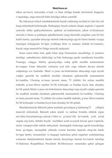 Ilmiybaza.uz 
ulkan ma’naviy merosidan o‘rnak va ibrat olishga hamda tariximizni haqqoniy 
o‘rganishga, unga munosib baho berishga imkon yaratildi. 
Bu imkoniyat tufayli mamlakatimizda buyuk zotlarning tavallud to‘ylari har yili 
keng nishonlanib kelinmoqda. Darhaqiqat, buyuk zotlarni chuqur anglash, o‘rganish 
asnosida milliy qadriyatlarimizni, qadimiy an’analarimizni, jahon sivilizatsiyasi 
tarixida o‘chmas iz qoldirgan ajdodlarimizni yangi sharoitda yangidan yana bir bor 
kashf etamiz, qaytadan dunyoga tanitish imkoniyatiga ega bo‘lamiz hamda voyaga 
etayotgan kelajagimiz bo‘lgan yoshlarga ibrat va namuna sifatida ko‘rsatamiz, 
buyuk zotga munosib bo‘lishga astoydil undaymiz. 
Inson xotira bilan tirik, qadri bilan ulug‘.Osmonimiz musaffoligi, el yurtimiz 
tinchligi, sarhadlarimiz dahlsizligi yo‘lida fashizmga qarshi mardlarcha kurashib, 
Vataniga, xalqiga, Harbiy qasamyodiga sodiq qolib mardlik namunalarini 
ko‘rsatgan Vatan fidoyilari xotirasini yod etib, ezgu ishlarni davom ettirish 
xalqimizga xos fazilatdir. Mard va jasur ota-bobolarimiz dunyodagi ezgu niyatli 
xalqlar qatorida bu mudhish urushda chinakam qahramonlik namunalarini 
ko‘rsatdilar. Ularning so‘nmas jasorati mana, 75 yildirki, biz uchun mardlik 
maktabi, g‘urur-iftixor manbai bo‘lib kelmoqda va bundan keyin ham shunday 
bo‘lib qoladi.Mard va jasur ota-bobolarimiz dunyodagi ezgu niyatli xalqlar qatorida 
bu mudhish urushda chinakam qahramonlik namunalarini ko‘rsatdilar. Ularning 
so‘nmas jasorati mana, 75 yildirki, biz uchun mardlik maktabi, g‘urur-iftixor manbai 
bo‘lib kelmoqda va bundan keyin ham shunday bo‘lib qoladi. 
Mamlakatimizda Ikkinchi jahon urushida qozonilgan g‘alabaning75 
yilligini 
munosib nishonlash, Ikkinchi jahon urushi va mehnat frontida ishtirok etgan 
mo‘tabar faxriylarimizga yuksak e’tibor va g‘amxo‘rlik ko‘rsatish, yosh avlod 
ongida eng katta, bebaho boylik –tinchlikni asrab-avaylash hissini qaror toptirish, 
ularni vatanparvarlik ruhida tarbiyalash, shuningdek fashizmga qarshi kurashishga 
hissa qo‘shgan, mustaqillik yillarida xizmat burchini bajarish chog‘ida halok 
bo‘lgan harbiy xizmatchilar va huquqni muhofaza qilish organlari xodimlarining 
xotirasini abadiylashtirish hamda barcha faxriylarga hurmat ko‘rsatish zarurligi 
O‘zbekiston Respublikasi Prezidenti Sh.Mirziyoyev tomonidan qabul qilingan 
