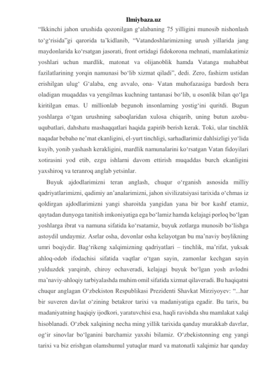 Ilmiybaza.uz 
“Ikkinchi jahon urushida qozonilgan g‘alabaning 75 yilligini munosib nishonlash 
to‘g‘risida”gi qarorida ta’kidlanib, “Vatandoshlarimizning urush yillarida jang 
maydonlarida ko‘rsatgan jasorati, front ortidagi fidokorona mehnati, mamlakatimiz 
yoshlari uchun mardlik, matonat va olijanoblik hamda Vatanga muhabbat 
fazilatlarining yorqin namunasi bo‘lib xizmat qiladi”, dedi. Zero, fashizm ustidan 
erishilgan ulug‘ G‘alaba, eng avvalo, ona- Vatan muhofazasiga bardosh bera 
oladigan muqaddas va yengilmas kuchning tantanasi bo‘lib, u osonlik bilan qo‘lga 
kiritilgan emas. U millionlab begunoh insonlarning yostig‘ini quritdi. Bugun 
yoshlarga o‘tgan urushning saboqlaridan xulosa chiqarib, uning butun azobu-
uqubatlari, dahshatu mashaqqatlari haqida gapirib berish kerak. Toki, ular tinchlik 
naqadar bebaho ne’mat ekanligini, el-yurt tinchligi, sarhadlarimiz dahlsizligi yo‘lida 
kuyib, yonib yashash kerakligini, mardlik namunalarini ko‘rsatgan Vatan fidoyilari 
xotirasini yod etib, ezgu ishlarni davom ettirish muqaddas burch ekanligini 
yaxshiroq va teranroq anglab yetsinlar. 
Buyuk ajdodlarimizni teran anglash, chuqur o‘rganish asnosida milliy 
qadriyatlarimizni, qadimiy an’analarimizni, jahon sivilizatsiyasi tarixida o‘chmas iz 
qoldirgan ajdodlarimizni yangi sharoitda yangidan yana bir bor kashf etamiz, 
qaytadan dunyoga tanitish imkoniyatiga ega bo‘lamiz hamda kelajagi porloq bo‘lgan 
yoshlarga ibrat va namuna sifatida ko‘rsatamiz, buyuk zotlarga munosib bo‘lishga 
astoydil undaymiz. Asrlar osha, dovonlar osha kelayotgan bu ma’naviy boylikning 
umri boqiydir. Bag‘rikeng xalqimizning qadriyatlari – tinchlik, ma’rifat, yuksak 
ahloq-odob ifodachisi sifatida vaqtlar o‘tgan sayin, zamonlar kechgan sayin 
yulduzdek yarqirab, chiroy ochaveradi, kelajagi buyuk bo‘lgan yosh avlodni 
ma’naviy-ahloqiy tarbiyalashda muhim omil sifatida xizmat qilaveradi. Bu haqiqatni 
chuqur anglagan O‘zbekiston Respublikasi Prezidenti Shavkat Mirziyoyev: “...har 
bir suveren davlat o‘zining betakror tarixi va madaniyatiga egadir. Bu tarix, bu 
madaniyatning haqiqiy ijodkori, yaratuvchisi esa, haqli ravishda shu mamlakat xalqi 
hisoblanadi. O‘zbek xalqining necha ming yillik tarixida qanday murakkab davrlar, 
og‘ir sinovlar bo‘lganini barchamiz yaxshi bilamiz. O‘zbekistonning eng yangi 
tarixi va biz erishgan olamshumul yutuqlar mard va matonatli xalqimiz har qanday 
