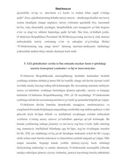 Ilmiybaza.uz 
qiyinchilik, to‘siq va  sinovlarni o‘z kuchi va irodasi bilan engib o‘tishga 
qodir”.Zero, ajdodlarimizning bebaho tarixiy merosi – abadiyatga daxldor ma’naviy 
xazina ekanligini chuqur anglansa, tarixiy xotiramiz qanchalik boy, mazmunli 
bo‘lsa, xalq shunchalik uyushgan, hamjihatlikda yurt taraqqiyoti yo‘lida beqiyos 
o‘rni va ulug‘vor ishlarni bajarishga qodir bo‘ladi. Shu bois, ta’kidlash joizki, 
O‘zbekiston Respublikasi Prezidenti Sh.M.Mirziyoyevning ma’naviy etuk shaxsni 
tarbiyalashda tarixiy xotiraning o‘rni va saboqlari to‘g‘risidagi fikrlari 
“O‘zbekistonning eng yangi tarixi” fanining mazmun-mohiyatini talabalarga 
yetkazishda muhim ilmiy-amaliy ahamiyat kasb etadi. 
 
5. XXI globallashuv asrida ta’lim sohasida mazkur fanni o‘qitishdagi 
nazariy-konseptual yondashuv va ilg‘or innovatsiyalar. 
O‘zbekiston Respublikasida mustaqillikning dastlabki kunlaridan boshlab 
yoshlarga nisbatan alohida g‘amxo‘rlik ko‘rsatilib, ularga oid davlat siyosati izchil 
ravishda amaliy hayotga tatbiq etib kelinmoqda. Bu siyosatning mazmun-mohiyati, 
asosiy yo‘nalishlari, yoshlarga beriladigan ijtimoiy-iqtisodiy, siyosiy va huquqiy 
kafolatlar O‘zbekiston Respublikasining 1991 yil 20 noyabrdagi “O‘zbekistonda 
yoshlarga oid davlat siyosatining asoslari to‘g‘risida”gi qonunida belgilab qo‘yilgan. 
O‘zbekiston davlati hamisha demokratik taraqqiyot, modernizatsiya va 
yangilanish borasida belgilangan maqsadlarga erishishda eng muhim qadriyat va hal 
qiluvchi kuch bo‘lgan bilimli va intellektual rivojlangan avlodni tarbiyalash 
vazifasini o‘zining asosiy ustuvor yo‘nalishlari qatoriga qo‘yib kelmoqda. Bu 
borada yoshlarning nafaqat jismoniy va ma’naviy sog‘lom o‘sishi, balki ularning 
eng zamonaviy intellektual bilimlarga ega bo‘lgan, uyg‘un rivojlangan insonlar 
bo‘lib, XXI asr talablariga to‘liq javob beradigan barkamol avlod bo‘lib voyaga 
etishi uchun zarur barcha imkoniyat va sharoitlarni yaratish maqsadi qo‘yilgan. SHu 
nuqtai nazardan, bugungi kunda yoshlar ijtimoiy-siyosiy kuch sifatidagi 
faoliyatining muhimligi va amaliy ahamiyati, O‘zbekistonda mustaqillik yillarida 
amalga oshirilgan ijtimoiy-siyosiy islohotlar, jamiyat hayotining barcha jabhalarini 
