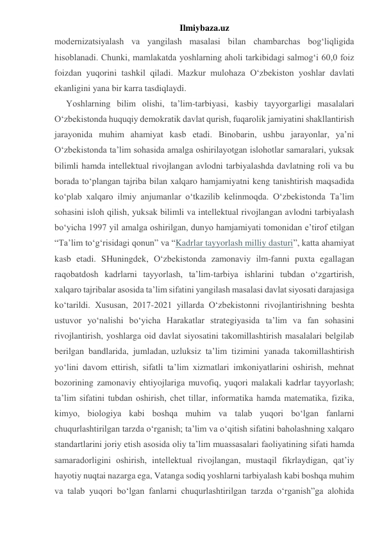 Ilmiybaza.uz 
modernizatsiyalash va yangilash masalasi bilan chambarchas bog‘liqligida 
hisoblanadi. Chunki, mamlakatda yoshlarning aholi tarkibidagi salmog‘i 60,0 foiz 
foizdan yuqorini tashkil qiladi. Mazkur mulohaza O‘zbekiston yoshlar davlati 
ekanligini yana bir karra tasdiqlaydi. 
Yoshlarning bilim olishi, ta’lim-tarbiyasi, kasbiy tayyorgarligi masalalari 
O‘zbekistonda huquqiy demokratik davlat qurish, fuqarolik jamiyatini shakllantirish 
jarayonida muhim ahamiyat kasb etadi. Binobarin, ushbu jarayonlar, ya’ni 
O‘zbekistonda ta’lim sohasida amalga oshirilayotgan islohotlar samaralari, yuksak 
bilimli hamda intellektual rivojlangan avlodni tarbiyalashda davlatning roli va bu 
borada to‘plangan tajriba bilan xalqaro hamjamiyatni keng tanishtirish maqsadida 
ko‘plab xalqaro ilmiy anjumanlar o‘tkazilib kelinmoqda. O‘zbekistonda Ta’lim 
sohasini isloh qilish, yuksak bilimli va intellektual rivojlangan avlodni tarbiyalash 
bo‘yicha 1997 yil amalga oshirilgan, dunyo hamjamiyati tomonidan e’tirof etilgan 
“Ta’lim to‘g‘risidagi qonun” va “Kadrlar tayyorlash milliy dasturi”, katta ahamiyat 
kasb etadi. SHuningdek, O‘zbekistonda zamonaviy ilm-fanni puxta egallagan 
raqobatdosh kadrlarni tayyorlash, ta’lim-tarbiya ishlarini tubdan o‘zgartirish, 
xalqaro tajribalar asosida ta’lim sifatini yangilash masalasi davlat siyosati darajasiga 
ko‘tarildi. Xususan, 2017-2021 yillarda O‘zbekistonni rivojlantirishning beshta 
ustuvor yo‘nalishi bo‘yicha Harakatlar strategiyasida ta’lim va fan sohasini 
rivojlantirish, yoshlarga oid davlat siyosatini takomillashtirish masalalari belgilab 
berilgan bandlarida, jumladan, uzluksiz ta’lim tizimini yanada takomillashtirish 
yo‘lini davom ettirish, sifatli ta’lim xizmatlari imkoniyatlarini oshirish, mehnat 
bozorining zamonaviy ehtiyojlariga muvofiq, yuqori malakali kadrlar tayyorlash; 
ta’lim sifatini tubdan oshirish, chet tillar, informatika hamda matematika, fizika, 
kimyo, biologiya kabi boshqa muhim va talab yuqori bo‘lgan fanlarni 
chuqurlashtirilgan tarzda o‘rganish; ta’lim va o‘qitish sifatini baholashning xalqaro 
standartlarini joriy etish asosida oliy ta’lim muassasalari faoliyatining sifati hamda 
samaradorligini oshirish, intellektual rivojlangan, mustaqil fikrlaydigan, qat’iy 
hayotiy nuqtai nazarga ega, Vatanga sodiq yoshlarni tarbiyalash kabi boshqa muhim 
va talab yuqori bo‘lgan fanlarni chuqurlashtirilgan tarzda o‘rganish”ga alohida 
