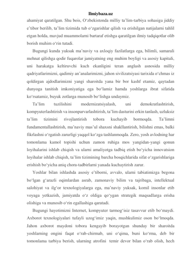 Ilmiybaza.uz 
ahamiyat qaratilgan. Shu bois, O‘zbekistonda milliy ta’lim-tarbiya sohasiga jiddiy 
e’tibor berilib, ta’lim tizimida tub o‘zgarishlar qilish va erishilgan natijalarni tahlil 
etgan holda, mavjud muammolarni bartaraf etishga qaratilgan ilmiy tadqiqotlar olib 
borish muhim o‘rin tutadi. 
Bugungi kunda yuksak ma’naviy va axloqiy fazilatlarga ega, bilimli, samarali 
mehnat qilishga qodir fuqarolar jamiyatning eng muhim boyligi va asosiy kapitali, 
uni harakatga keltiruvchi kuch ekanligini teran anglash asnosida milliy 
qadriyatlarimizni, qadimiy an’analarimizni, jahon sivilizatsiyasi tarixida o‘chmas iz 
qoldirgan ajdodlarimizni yangi sharoitda yana bir bor kashf etamiz, qaytadan 
dunyoga tanitish imkoniyatiga ega bo‘lamiz hamda yoshlarga ibrat sifatida 
ko‘rsatamiz, buyuk zotlarga munosib bo‘lishga undaymiz. 
Ta’lim 
tuzilishini 
modernizatsiyalash, 
uni 
demokratlashtirish, 
kompyuterlashtirish va insonparvarlashtirish, ta’lim dasturini erkin tanlash, uzluksiz 
ta’lim 
tizimini 
rivojlantirish 
tobora 
kuchayib 
bormoqda. 
Ta’limni 
fundamentallashtirish, ma’naviy mas’ul shaxsni shakllantirish, bilishni emas, balki 
fikrlashni o‘rgatish zarurligi yaqqol ko‘zga tashlanmoqda. Zero, yosh avlodning har 
tomonlama kamol topishi uchun zamon ruhiga mos yangidan-yangi qonun 
loyihalarini ishlab chiqish va ularni amaliyotga tadbiq etish bo‘yicha innovatsion 
loyihalar ishlab chiqish, ta’lim tizimining barcha bosqichlarida sifat o‘zgarishlariga 
erishish bo‘yicha aniq chora-tadbirlarni yanada kuchaytirish zarur. 
Yoshlar bilan ishlashda asosiy e’tiborni, avvalo, ularni tabiatimizga begona 
bo‘lgan g‘arazli oqimlardan asrab, zamonaviy bilim va tajribaga, intellektual 
salohiyat va ilg‘or texnologiyalarga ega, ma’naviy yuksak, komil insonlar etib 
voyaga yetkazish, jamiyatda o‘z oldiga qo‘ygan strategik maqsadlarga erisha 
olishiga va munosib o‘rin egallashiga qaratadi. 
Bugungi hayotimizni Internet, kompyuter tarmog‘isiz tasavvur etib bo‘maydi. 
Axborot texnologiyalari tufayli uzog‘imiz yaqin, mushkulimiz oson bo‘lmoqda. 
Jahon axborot maydoni tobora kengayib borayotgan shunday bir sharoitda 
yoshlarning ongini faqat o‘rab-chirmab, uni o‘qima, buni ko‘rma, deb bir 
tomonlama tarbiya berish, ularning atrofini  temir devor bilan o‘rab olish, hech 
