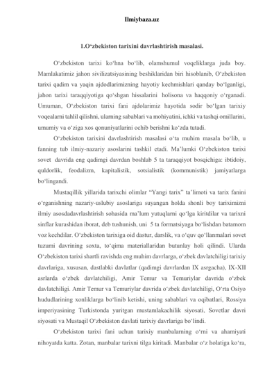 Ilmiybaza.uz 
 
1.O‘zbekiston tarixini davrlashtirish masalasi. 
O‘zbekiston tarixi ko‘hna bo‘lib, olamshumul voqeliklarga juda boy. 
Mamlakatimiz jahon sivilizatsiyasining beshiklaridan biri hisoblanib, O‘zbekiston 
tarixi qadim va yaqin ajdodlarimizning hayotiy kechmishlari qanday bo‘lganligi, 
jahon tarixi taraqqiyotiga qo‘shgan hissalarini  holisona va haqqoniy o‘rganadi. 
Umuman, O‘zbekiston tarixi fani ajdolarimiz hayotida sodir bo‘lgan tarixiy 
voqealarni tahlil qilishni, ularning sabablari va mohiyatini, ichki va tashqi omillarini, 
umumiy va o‘ziga xos qonuniyatlarini ochib berishni ko‘zda tutadi. 
O‘zbekiston tarixini davrlashtirish masalasi o‘ta muhim masala bo‘lib, u 
fanning tub ilmiy-nazariy asoslarini tashkil etadi. Ma’lumki O‘zbekiston tarixi 
sovet  davrida eng qadimgi davrdan boshlab 5 ta taraqqiyot bosqichiga: ibtidoiy, 
quldorlik, 
feodalizm, 
kapitalistik, 
sotsialistik 
(kommunistik) 
jamiyatlarga 
bo‘lingandi. 
Mustaqillik yillarida tarixchi olimlar “Yangi tarix” ta’limoti va tarix fanini 
o‘rganishning nazariy-uslubiy asoslariga suyangan holda shonli boy tariximizni 
ilmiy asosdadavrlashtirish sohasida ma’lum yutuqlarni qo‘lga kiritdilar va tarixni 
sinflar kurashidan iborat, deb tushunish, uni  5 ta formatsiyaga bo‘lishdan batamom 
voz kechdilar. O‘zbekiston tarixiga oid dastur, darslik, va o‘quv qo‘llanmalari sovet 
tuzumi davrining soxta, to‘qima materiallaridan butunlay holi qilindi. Ularda 
O‘zbekiston tarixi shartli ravishda eng muhim davrlarga, o‘zbek davlatchiligi tarixiy 
davrlariga, xususan, dastlabki davlatlar (qadimgi davrlardan IX asrgacha), IX-XII 
asrlarda o‘zbek davlatchiligi, Amir Temur va Temuriylar davrida o‘zbek 
davlatchiligi. Amir Temur va Temuriylar davrida o‘zbek davlatchiligi, O‘rta Osiyo 
hududlarining xonliklarga bo‘linib ketishi, uning sabablari va oqibatlari, Rossiya 
imperiyasining Turkistonda yuritgan mustamlakachilik siyosati, Sovetlar davri 
siyosati va Mustaqil O‘zbekiston davlati tarixiy davrlariga bo‘lindi. 
O‘zbekiston tarixi fani uchun tarixiy manbalarning o‘rni va ahamiyati 
nihoyatda katta. Zotan, manbalar tarixni tilga kiritadi. Manbalar o‘z holatiga ko‘ra, 
