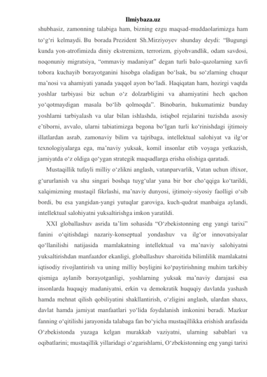 Ilmiybaza.uz 
shubhasiz, zamonning talabiga ham, bizning ezgu maqsad-muddaolarimizga ham 
to‘g‘ri kelmaydi. Bu borada Prezident Sh.Mirziyoyev shunday deydi: “Bugungi 
kunda yon-atrofimizda diniy ekstremizm, terrorizm, giyohvandlik, odam savdosi, 
noqonuniy migratsiya, “ommaviy madaniyat” degan turli balo-qazolarning xavfi 
tobora kuchayib borayotganini hisobga oladigan bo‘lsak, bu so‘zlarning chuqur 
ma’nosi va ahamiyati yanada yaqqol ayon bo‘ladi. Haqiqatan ham, hozirgi vaqtda 
yoshlar tarbiyasi biz uchun o‘z dolzarbligini va ahamiyatini hech qachon 
yo‘qotmaydigan masala bo‘lib qolmoqda”. Binobarin, hukumatimiz bunday 
yoshlarni tarbiyalash va ular bilan ishlashda, istiqbol rejalarini tuzishda asosiy 
e’tiborni, avvalo, ularni tabiatimizga begona bo‘lgan turli ko‘rinishdagi ijtimoiy 
illatlardan asrab, zamonaviy bilim va tajribaga, intellektual salohiyat va ilg‘or 
texnologiyalarga ega, ma’naviy yuksak, komil insonlar etib voyaga yetkazish, 
jamiyatda o‘z oldiga qo‘ygan strategik maqsadlarga erisha olishiga qaratadi. 
Mustaqillik tufayli milliy o‘zlikni anglash, vatanparvarlik, Vatan uchun iftixor, 
g‘ururlanish va shu singari boshqa tuyg‘ular yana bir bor cho‘qqiga ko‘tarildi, 
xalqimizning mustaqil fikrlashi, ma’naviy dunyosi, ijtimoiy-siyosiy faolligi o‘sib 
bordi, bu esa yangidan-yangi yutuqlar garoviga, kuch-qudrat manbaiga aylandi, 
intellektual salohiyatni yuksaltirishga imkon yaratildi. 
XXI globallashuv asrida ta’lim sohasida “O‘zbekistonning eng yangi tarixi” 
fanini o‘qitishdagi nazariy-konseptual yondashuv va ilg‘or innovatsiyalar 
qo‘llanilishi natijasida mamlakatning intellektual va ma’naviy salohiyatni 
yuksaltirishdan manfaatdor ekanligi, globallashuv sharoitida bilimlilik mamlakatni 
iqtisodiy rivojlantirish va uning milliy boyligini ko‘paytirishning muhim tarkibiy 
qismiga aylanib borayotganligi, yoshlarning yuksak ma’naviy darajasi esa 
insonlarda huquqiy madaniyatni, erkin va demokratik huquqiy davlatda yashash 
hamda mehnat qilish qobiliyatini shakllantirish, o‘zligini anglash, ulardan shaxs, 
davlat hamda jamiyat manfaatlari yo‘lida foydalanish imkonini beradi. Mazkur 
fanning o‘qitilishi jarayonida talabaga fan bo‘yicha mustaqillikka erishish arafasida 
O‘zbekistonda yuzaga kelgan murakkab vaziyatni, ularning sabablari va 
oqibatlarini; mustaqillik yillaridagi o‘zgarishlarni, O‘zbekistonning eng yangi tarixi 
