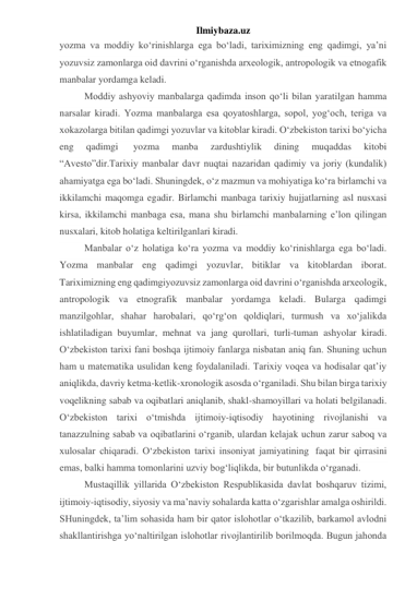 Ilmiybaza.uz 
yozma va moddiy ko‘rinishlarga ega bo‘ladi, tariximizning eng qadimgi, ya’ni 
yozuvsiz zamonlarga oid davrini o‘rganishda arxeologik, antropologik va etnogafik 
manbalar yordamga keladi. 
Moddiy ashyoviy manbalarga qadimda inson qo‘li bilan yaratilgan hamma 
narsalar kiradi. Yozma manbalarga esa qoyatoshlarga, sopol, yog‘och, teriga va 
xokazolarga bitilan qadimgi yozuvlar va kitoblar kiradi. O‘zbekiston tarixi bo‘yicha 
eng 
qadimgi  
yozma 
manba 
zardushtiylik 
dining 
muqaddas 
kitobi 
“Avesto”dir.Tarixiy manbalar davr nuqtai nazaridan qadimiy va joriy (kundalik) 
ahamiyatga ega bo‘ladi. Shuningdek, o‘z mazmun va mohiyatiga ko‘ra birlamchi va 
ikkilamchi maqomga egadir. Birlamchi manbaga tarixiy hujjatlarning asl nusxasi 
kirsa, ikkilamchi manbaga esa, mana shu birlamchi manbalarning e’lon qilingan 
nusxalari, kitob holatiga keltirilganlari kiradi. 
Manbalar o‘z holatiga ko‘ra yozma va moddiy ko‘rinishlarga ega bo‘ladi. 
Yozma manbalar eng qadimgi yozuvlar, bitiklar va kitoblardan iborat. 
Tariximizning eng qadimgiyozuvsiz zamonlarga oid davrini o‘rganishda arxeologik, 
antropologik va etnografik manbalar yordamga keladi. Bularga qadimgi 
manzilgohlar, shahar harobalari, qo‘rg‘on qoldiqlari, turmush va xo‘jalikda 
ishlatiladigan buyumlar, mehnat va jang qurollari, turli-tuman ashyolar kiradi. 
O‘zbekiston tarixi fani boshqa ijtimoiy fanlarga nisbatan aniq fan. Shuning uchun 
ham u matematika usulidan keng foydalaniladi. Tarixiy voqea va hodisalar qat’iy 
aniqlikda, davriy ketma-ketlik-xronologik asosda o‘rganiladi. Shu bilan birga tarixiy 
voqelikning sabab va oqibatlari aniqlanib, shakl-shamoyillari va holati belgilanadi. 
O‘zbekiston tarixi o‘tmishda ijtimoiy-iqtisodiy hayotining rivojlanishi va 
tanazzulning sabab va oqibatlarini o‘rganib, ulardan kelajak uchun zarur saboq va 
xulosalar chiqaradi. O‘zbekiston tarixi insoniyat jamiyatining  faqat bir qirrasini 
emas, balki hamma tomonlarini uzviy bog‘liqlikda, bir butunlikda o‘rganadi. 
Mustaqillik yillarida O‘zbekiston Respublikasida davlat boshqaruv tizimi, 
ijtimoiy-iqtisodiy, siyosiy va ma’naviy sohalarda katta o‘zgarishlar amalga oshirildi. 
SHuningdek, ta’lim sohasida ham bir qator islohotlar o‘tkazilib, barkamol avlodni 
shakllantirishga yo‘naltirilgan islohotlar rivojlantirilib borilmoqda. Bugun jahonda 
