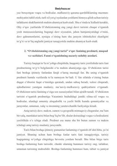 Ilmiybaza.uz 
yuz berayotgan voqea va hodisalar, mafkuraviy qarama-qarshiliklarning mazmun-
mohiyatini tahlil etish, turli xil yot g‘oyalardan yoshlarni himoya qilish uchun tarixiy 
tafakkurni shakllantirish muhim ahamiyat kasb etadi. Shu o‘rinda ta’kidlash kerakki, 
Oliy o‘quv yurtlarida O‘zbekistonning eng yangi davri tarixini chuqur o‘rganish 
yosh mutaxassislarning bugungi davr siyosatini, jahon hamjamiyatidagi o‘rnini, 
davr qahramonlarini, ayniqsa o‘zining ham shu jarayon ishtirokchisi ekanligini 
to‘g‘ri va to‘liq anglashi jamiyat taraqiyotida muhim ahamiyat kasb etadi. 
  
2. “O‘zbekistonning eng yangi tarixi” o‘quv fanining predmeti, maqsad 
va vazifalari. Fanni o‘rganishning nazariy-uslubiy asoslari. 
Tarixiy haqiqat to‘la ro‘yobga chiqishida, haqqoniy tarix yozilishida tarix fani 
predmetining to‘g‘ri belgilanishi o‘ta muhim ahamiyatga ega. O‘zbekiston tarixi 
fani boshqa ijtimoiy fanlardan farqli o‘laroq mustaqil fan. Bu uning o‘rganish 
predmeti hamda vazifasida to‘la namoyon bo‘ladi. U fan sifatida o‘zining butun 
diqqat e’tiborini faqat o‘tmishga qaratadi, undan saboq beradi, xulosi chiqaradi, 
ajdodlarimiz yaratgan madaniy, ma’naviy-mafkuraviy qadriyatlarni o‘rganadi. 
O‘zbekiston tarixi fanining o‘ziga xos xususiyatlari bilan ajralib turadi. O‘zbekiston 
tarixini o‘rganish predmetiga Vatanimiz hududidagi jamiki xilma-xil voqea va 
hodisalar, ulardagi umumiy aloqadorlik va yaxlit birlik hamda qonuniyatlar va 
jarayonlar, umuman, xalq va insonning yaratuvchanlik faoliyatiga kiradi. 
Aniq tarixiy davr, makon, zamon va geografik mintaqaviy chegaralar, ma’lum 
bir xalq, mamlakat tarixi bilan bog‘liq bo‘lib, shular doirasidagi voqea va hodisalarni 
yaxlitlikda o‘z ichiga oladi. Predmet esa mana shu bir butun zamon va makon 
ichidagi aniq tarixiy-madaniy jarayondir. 
Tarix bilan boshqa ijtimoiy gumanitar fanlarning o‘rganish ob’ekti bitta, ya’ni 
jamiyat. Shuning uchun ham boshqa fanlar tarix fani taraqqiyotiga, tarixiy 
haqiqatning ro‘yobga chiqishiga bevosita yordam beradi. Shu bilan birga tarix 
boshqa fanlarning ham tarixidir, chunki ularning hammasi tarixiy ong, tafakkur, 
umuman tarixning mahsulidir. Boshqa fanlarning hammasi ham, tabiat va jamiyat 
