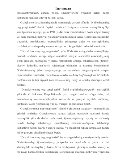 Ilmiybaza.uz 
soxtalashtirmasdan, qanday bo‘lsa, shundayligicha o‘rganish kerak, degan 
tushuncha hamisha ustuvor bo‘lishi kerak. 
O‘zbekiston tarixi fanining uzviy va mantiqiy davomi sifatida “O‘zbekistonning 
eng yangi tarixi” fanini o‘qitish xaqida so‘z ketganda, avvalo mustaqillik qo‘lga 
kiritilganidan keyingi, ya’ni 1991 yildan beri mamlakatimiz bosib o‘tgan tarixiy 
yo‘lning mazmun-mohiyati va ahamiyatini tushunish kerak. Ushbu jarayon qanday 
o‘tganini, mamlakatimiz mustaqillikka erishgunga qadar va mustaqillikning 
dastlabki yillarida qanday muammolarga duch kelganligini tushunish muhimdir. 
“O‘zbekistonning eng yangi tarixi”, ya’ni O‘zbekistonning davlat mustaqilligiga 
erishishi arafasida yuzaga kelgan murakkab vaziyat, respublika mustaqilligining 
e’lon qilinishi, mustaqillik yillarida mamlakatda amalga oshirilayotgan ijtimoiy-
siyosiy, iqtisodiy, ma’naviy sohalardagi islohotlar va ularning bosqichlarini, 
O‘zbekistonning jahon hamjamiyatiga har tomonlama integratsiyasini, xalqaro 
munosabatlar, xavfsizlik, millatlararo totuvlik va diniy bag‘rikenglikni ta’minlash, 
tinchliksevar tashqi siyosat kabi masalalarning ilmiy va amaliy ahamiyati ochib 
beriladi. 
“O‘zbekistonning eng yangi tarixi” fanini o‘qitishning maqsadi – mustaqillik 
yillarida O‘zbekiston Respublikasida yuz bergan muhim o‘zgarishlar, tub 
islohotlarning mazmun-mohiyatini ko‘rsatish va jamiyat hayotida aholining, 
jumladan, talaba-yoshlarning o‘rnini, o‘zligini anglatishdan iborat. 
O‘zbekistonning eng yangi tarixi” fanini o‘qitishning vazifalari – mustaqillikka 
erishish arafasida O‘zbekistonda yuzaga kelgan murakkab vaziyatni hamda 
mustaqillik yillarida davlat boshqaruvi, ijtimoiy-iqtisodiy, siyosiy va ma’naviy 
hamda boshqa sohalardagi islohotlarning mazmun-mohiyatini talabalarga 
tushuntirib berish, ularni Vatanga sadoqat va muhabbat ruhida tarbiyalash hamda 
milliy g‘ururni shakllantirishdan iborat. 
“O‘zbekistonning eng yangi tarixi” fanini o‘rganishning nazariy-uslubiy asoslari 
O‘zbekistondagi ijtimoiy-siyosiy jarayonlar va murakkab vaziyatlar tarixini, 
shuningdek mustaqillik yillarida davlat boshqaruvi, ijtimoiy-iqtisodiy, siyosiy va 
ma’naviy hamda boshqa sohalardagi islohotlarning mazmun-mohiyatini yoritishda 
