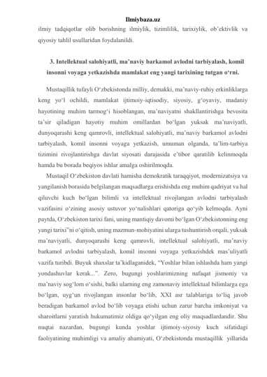 Ilmiybaza.uz 
ilmiy tadqiqotlar olib borishning ilmiylik, tizimlilik, tarixiylik, ob’ektivlik va 
qiyosiy tahlil usullaridan foydalanildi. 
  
3. Intellektual salohiyatli, ma’naviy barkamol avlodni tarbiyalash, komil 
insonni voyaga yetkazishda mamlakat eng yangi tarixining tutgan o‘rni. 
Mustaqillik tufayli O‘zbekistonda milliy, demakki, ma’naviy-ruhiy erkinliklarga 
keng yo‘l ochildi, mamlakat ijtimoiy-iqtisodiy, siyosiy, g‘oyaviy, madaniy 
hayotining muhim tarmog‘i hisoblangan, ma’naviyatni shakllantirishga bevosita 
ta’sir qiladigan hayotiy muhim omillardan bo‘lgan yuksak ma’naviyatli, 
dunyoqarashi keng qamrovli, intellektual salohiyatli, ma’naviy barkamol avlodni 
tarbiyalash, komil insonni voyaga yetkazish, umuman olganda, ta’lim-tarbiya 
tizimini rivojlantirishga davlat siyosati darajasida e’tibor qaratilib kelinmoqda 
hamda bu borada beqiyos ishlar amalga oshirilmoqda. 
Mustaqil O‘zbekiston davlati hamisha demokratik taraqqiyot, modernizatsiya va 
yangilanish borasida belgilangan maqsadlarga erishishda eng muhim qadriyat va hal 
qiluvchi kuch bo‘lgan bilimli va intellektual rivojlangan avlodni tarbiyalash 
vazifasini o‘zining asosiy ustuvor yo‘nalishlari qatoriga qo‘yib kelmoqda. Ayni 
paytda, O‘zbekiston tarixi fani, uning mantiqiy davomi bo‘lgan O‘zbekistonning eng 
yangi tarixi”ni o‘qitish, uning mazmun-mohiyatini ularga tushuntirish orqali, yuksak 
ma’naviyatli, dunyoqarashi keng qamrovli, intellektual salohiyatli, ma’naviy 
barkamol avlodni tarbiyalash, komil insonni voyaga yetkazishdek mas’uliyatli 
vazifa turibdi. Buyuk shaxslar ta’kidlaganidek, “Yoshlar bilan ishlashda ham yangi 
yondashuvlar kerak...”. Zero, bugungi yoshlarimizning nafaqat jismoniy va 
ma’naviy sog‘lom o‘sishi, balki ularning eng zamonaviy intellektual bilimlarga ega 
bo‘lgan, uyg‘un rivojlangan insonlar bo‘lib, XXI asr talablariga to‘liq javob 
beradigan barkamol avlod bo‘lib voyaga etishi uchun zarur barcha imkoniyat va 
sharoitlarni yaratish hukumatimiz oldiga qo‘yilgan eng oliy maqsadlardandir. Shu 
nuqtai nazardan, bugungi kunda yoshlar ijtimoiy-siyosiy kuch sifatidagi 
faoliyatining muhimligi va amaliy ahamiyati, O‘zbekistonda mustaqillik  yillarida 
