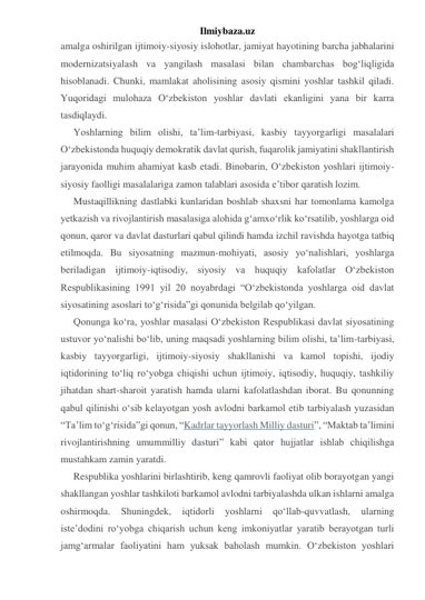 Ilmiybaza.uz 
amalga oshirilgan ijtimoiy-siyosiy islohotlar, jamiyat hayotining barcha jabhalarini 
modernizatsiyalash va yangilash masalasi bilan chambarchas bog‘liqligida 
hisoblanadi. Chunki, mamlakat aholisining asosiy qismini yoshlar tashkil qiladi. 
Yuqoridagi mulohaza O‘zbekiston yoshlar davlati ekanligini yana bir karra 
tasdiqlaydi. 
Yoshlarning bilim olishi, ta’lim-tarbiyasi, kasbiy tayyorgarligi masalalari 
O‘zbekistonda huquqiy demokratik davlat qurish, fuqarolik jamiyatini shakllantirish 
jarayonida muhim ahamiyat kasb etadi. Binobarin, O‘zbekiston yoshlari ijtimoiy-
siyosiy faolligi masalalariga zamon talablari asosida e’tibor qaratish lozim. 
Mustaqillikning dastlabki kunlaridan boshlab shaxsni har tomonlama kamolga 
yetkazish va rivojlantirish masalasiga alohida g‘amxo‘rlik ko‘rsatilib, yoshlarga oid 
qonun, qaror va davlat dasturlari qabul qilindi hamda izchil ravishda hayotga tatbiq 
etilmoqda. Bu siyosatning mazmun-mohiyati, asosiy yo‘nalishlari, yoshlarga 
beriladigan ijtimoiy-iqtisodiy, siyosiy va huquqiy kafolatlar O‘zbekiston 
Respublikasining 1991 yil 20 noyabrdagi “O‘zbekistonda yoshlarga oid davlat 
siyosatining asoslari to‘g‘risida”gi qonunida belgilab qo‘yilgan. 
Qonunga ko‘ra, yoshlar masalasi O‘zbekiston Respublikasi davlat siyosatining 
ustuvor yo‘nalishi bo‘lib, uning maqsadi yoshlarning bilim olishi, ta’lim-tarbiyasi, 
kasbiy tayyorgarligi, ijtimoiy-siyosiy shakllanishi va kamol topishi, ijodiy 
iqtidorining to‘liq ro‘yobga chiqishi uchun ijtimoiy, iqtisodiy, huquqiy, tashkiliy 
jihatdan shart-sharoit yaratish hamda ularni kafolatlashdan iborat. Bu qonunning 
qabul qilinishi o‘sib kelayotgan yosh avlodni barkamol etib tarbiyalash yuzasidan 
“Ta’lim to‘g‘risida”gi qonun, “Kadrlar tayyorlash Milliy dasturi”, “Maktab ta’limini 
rivojlantirishning umummilliy dasturi” kabi qator hujjatlar ishlab chiqilishga 
mustahkam zamin yaratdi. 
Respublika yoshlarini birlashtirib, keng qamrovli faoliyat olib borayotgan yangi 
shakllangan yoshlar tashkiloti barkamol avlodni tarbiyalashda ulkan ishlarni amalga 
oshirmoqda. 
Shuningdek, 
iqtidorli 
yoshlarni 
qo‘llab-quvvatlash, 
ularning 
iste’dodini ro‘yobga chiqarish uchun keng imkoniyatlar yaratib berayotgan turli 
jamg‘armalar faoliyatini ham yuksak baholash mumkin. O‘zbekiston yoshlari 
