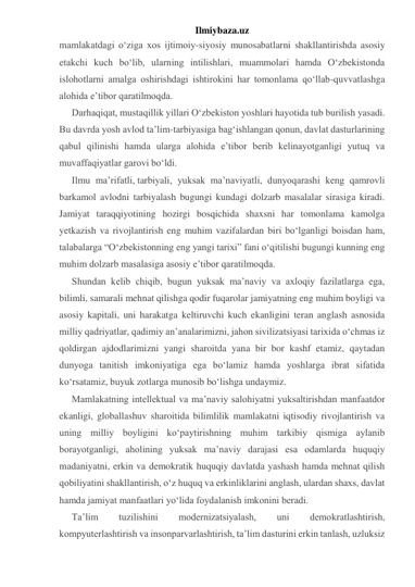 Ilmiybaza.uz 
mamlakatdagi o‘ziga xos ijtimoiy-siyosiy munosabatlarni shakllantirishda asosiy 
etakchi kuch bo‘lib, ularning intilishlari, muammolari hamda O‘zbekistonda 
islohotlarni amalga oshirishdagi ishtirokini har tomonlama qo‘llab-quvvatlashga 
alohida e’tibor qaratilmoqda. 
Darhaqiqat, mustaqillik yillari O‘zbekiston yoshlari hayotida tub burilish yasadi. 
Bu davrda yosh avlod ta’lim-tarbiyasiga bag‘ishlangan qonun, davlat dasturlarining 
qabul qilinishi hamda ularga alohida e’tibor berib kelinayotganligi yutuq va 
muvaffaqiyatlar garovi bo‘ldi. 
Ilmu ma’rifatli, tarbiyali, yuksak ma’naviyatli, dunyoqarashi keng qamrovli 
barkamol avlodni tarbiyalash bugungi kundagi dolzarb masalalar sirasiga kiradi. 
Jamiyat taraqqiyotining hozirgi bosqichida shaxsni har tomonlama kamolga 
yetkazish va rivojlantirish eng muhim vazifalardan biri bo‘lganligi boisdan ham, 
talabalarga “O‘zbekistonning eng yangi tarixi” fani o‘qitilishi bugungi kunning eng 
muhim dolzarb masalasiga asosiy e’tibor qaratilmoqda. 
Shundan kelib chiqib, bugun yuksak ma’naviy va axloqiy fazilatlarga ega, 
bilimli, samarali mehnat qilishga qodir fuqarolar jamiyatning eng muhim boyligi va 
asosiy kapitali, uni harakatga keltiruvchi kuch ekanligini teran anglash asnosida 
milliy qadriyatlar, qadimiy an’analarimizni, jahon sivilizatsiyasi tarixida o‘chmas iz 
qoldirgan ajdodlarimizni yangi sharoitda yana bir bor kashf etamiz, qaytadan 
dunyoga tanitish imkoniyatiga ega bo‘lamiz hamda yoshlarga ibrat sifatida 
ko‘rsatamiz, buyuk zotlarga munosib bo‘lishga undaymiz. 
Mamlakatning intellektual va ma’naviy salohiyatni yuksaltirishdan manfaatdor 
ekanligi, globallashuv sharoitida bilimlilik mamlakatni iqtisodiy rivojlantirish va 
uning milliy boyligini ko‘paytirishning muhim tarkibiy qismiga aylanib 
borayotganligi, aholining yuksak ma’naviy darajasi esa odamlarda huquqiy 
madaniyatni, erkin va demokratik huquqiy davlatda yashash hamda mehnat qilish 
qobiliyatini shakllantirish, o‘z huquq va erkinliklarini anglash, ulardan shaxs, davlat 
hamda jamiyat manfaatlari yo‘lida foydalanish imkonini beradi.  
Ta’lim 
tuzilishini 
modernizatsiyalash, 
uni 
demokratlashtirish, 
kompyuterlashtirish va insonparvarlashtirish, ta’lim dasturini erkin tanlash, uzluksiz 
