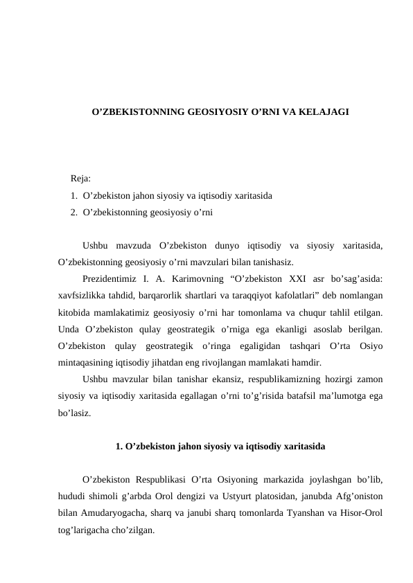 O’ZBEKISTONNING GEOSIYOSIY O’RNI VA KELAJAGI
Reja: 
1. O’zbekiston jahon siyosiy va iqtisodiy xaritasida
2. O’zbekistonning geosiyosiy o’rni
Ushbu  mavzuda  O’zbekiston  dunyo  iqtisodiy  va  siyosiy  xaritasida,
O’zbekistonning geosiyosiy o’rni mavzulari bilan tanishasiz.
 
Prezidentimiz  I.  A.  Karimovning  “O’zbekiston  XXI  asr  bo’sag’asida:
xavfsizlikka tahdid, barqarorlik shartlari va taraqqiyot kafolatlari” deb nomlangan
kitobida mamlakatimiz geosiyosiy o’rni har tomonlama va chuqur tahlil etilgan.
Unda  O’zbekiston  qulay  geostrategik  o’rniga  ega  ekanligi  asoslab  berilgan.
O’zbekiston  qulay  geostrategik  o’ringa  egaligidan  tashqari  O’rta  Osiyo
mintaqasining iqtisodiy jihatdan eng rivojlangan mamlakati hamdir. 
Ushbu mavzular bilan tanishar ekansiz, respublikamizning hozirgi zamon
siyosiy va iqtisodiy xaritasida egallagan o’rni to’g’risida batafsil ma’lumotga ega
bo’lasiz.
1. O’zbekiston jahon siyosiy va iqtisodiy xaritasida
O’zbekiston  Respublikasi  O’rta  Osiyoning  markazida  joylashgan  bo’lib,
hududi shimoli g’arbda Orol dengizi va Ustyurt platosidan, janubda Afg’oniston
bilan Amudaryogacha, sharq va janubi sharq tomonlarda Tyanshan va Hisor-Orol
tog’larigacha cho’zilgan. 
