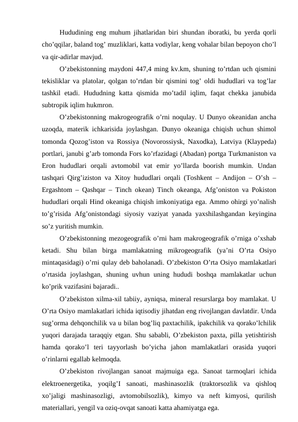 Hududining eng muhum jihatlaridan biri shundan iboratki, bu yerda qorli
cho’qqilar, baland tog’ muzliklari, katta vodiylar, keng vohalar bilan bepoyon cho’l
va qir-adirlar mavjud.
O’zbekistonning maydoni 447,4 ming kv.km, shuning to’rtdan uch qismini
tekisliklar va platolar, qolgan to’rtdan bir qismini tog’ oldi hududlari va tog’lar
tashkil  etadi.  Hududning  katta  qismida  mo’tadil  iqlim,  faqat  chekka  janubida
subtropik iqlim hukmron. 
O’zbekistonning makrogeografik o’rni noqulay. U Dunyo okeanidan ancha
uzoqda, materik ichkarisida joylashgan. Dunyo okeaniga chiqish uchun shimol
tomonda Qozog’iston va Rossiya (Novorossiysk, Naxodka), Latviya (Klaypeda)
portlari, janubi g’arb tomonda Fors ko’rfazidagi (Abadan) portga Turkmaniston va
Eron  hududlari  orqali  avtomobil  vat  emir  yo’llarda  boorish  mumkin.  Undan
tashqari Qirg’iziston va Xitoy hududlari orqali (Toshkent – Andijon – O’sh –
Ergashtom – Qashqar – Tinch okean) Tinch okeanga, Afg’oniston va Pokiston
hududlari orqali Hind okeaniga chiqish imkoniyatiga ega. Ammo ohirgi yo’nalish
to’g’risida Afg’onistondagi siyosiy vaziyat yanada yaxshilashgandan keyingina
so’z yuritish mumkin.
O’zbekistonning mezogeografik o’rni ham makrogeografik o’rniga o’xshab
ketadi.  Shu  bilan  birga  mamlakatning  mikrogeografik  (ya’ni  O’rta  Osiyo
mintaqasidagi) o’rni qulay deb baholanadi. O’zbekiston O’rta Osiyo mamlakatlari
o’rtasida  joylashgan,  shuning  uvhun uning hududi  boshqa mamlakatlar  uchun
ko’prik vazifasini bajaradi..
O’zbekiston xilma-xil tabiiy, ayniqsa, mineral resurslarga boy mamlakat. U
O’rta Osiyo mamlakatlari ichida iqtisodiy jihatdan eng rivojlangan davlatdir. Unda
sug’orma dehqonchilik va u bilan bog’liq paxtachilik, ipakchilik va qorako’lchilik
yuqori darajada taraqqiy etgan. Shu sababli, O’zbekiston paxta, pilla yetishtirish
hamda  qorako’l  teri  tayyorlash  bo’yicha  jahon  mamlakatlari  orasida  yuqori
o’rinlarni egallab kelmoqda. 
O’zbekiston  rivojlangan  sanoat  majmuiga  ega.  Sanoat  tarmoqlari  ichida
elektroenergetika,  yoqilg’I  sanoati,  mashinasozlik  (traktorsozlik  va  qishloq
xo’jaligi  mashinasozligi,  avtomobilsozlik),  kimyo  va  neft  kimyosi,  qurilish
materiallari, yengil va oziq-ovqat sanoati katta ahamiyatga ega. 
