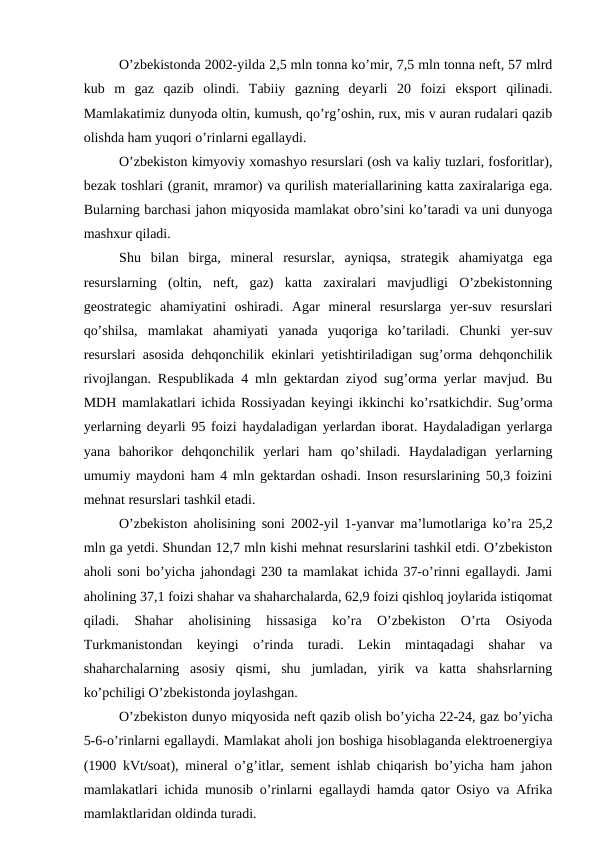 O’zbekistonda 2002-yilda 2,5 mln tonna ko’mir, 7,5 mln tonna neft, 57 mlrd
kub  m  gaz  qazib  olindi.  Tabiiy  gazning  deyarli  20  foizi  eksport  qilinadi.
Mamlakatimiz dunyoda oltin, kumush, qo’rg’oshin, rux, mis v auran rudalari qazib
olishda ham yuqori o’rinlarni egallaydi.
O’zbekiston kimyoviy xomashyo resurslari (osh va kaliy tuzlari, fosforitlar),
bezak toshlari (granit, mramor) va qurilish materiallarining katta zaxiralariga ega.
Bularning barchasi jahon miqyosida mamlakat obro’sini ko’taradi va uni dunyoga
mashxur qiladi. 
Shu  bilan  birga,  mineral  resurslar,  ayniqsa,  strategik  ahamiyatga  ega
resurslarning  (oltin,  neft,  gaz)  katta  zaxiralari  mavjudligi  O’zbekistonning
geostrategic  ahamiyatini  oshiradi.  Agar  mineral  resurslarga  yer-suv  resurslari
qo’shilsa,  mamlakat  ahamiyati  yanada  yuqoriga  ko’tariladi.  Chunki  yer-suv
resurslari asosida dehqonchilik ekinlari yetishtiriladigan sug’orma dehqonchilik
rivojlangan. Respublikada 4 mln gektardan ziyod sug’orma yerlar mavjud. Bu
MDH mamlakatlari ichida Rossiyadan keyingi ikkinchi ko’rsatkichdir. Sug’orma
yerlarning deyarli 95 foizi haydaladigan yerlardan iborat. Haydaladigan yerlarga
yana  bahorikor  dehqonchilik  yerlari  ham  qo’shiladi.  Haydaladigan  yerlarning
umumiy maydoni ham 4 mln gektardan oshadi. Inson resurslarining 50,3 foizini
mehnat resurslari tashkil etadi.
O’zbekiston aholisining soni 2002-yil 1-yanvar ma’lumotlariga ko’ra 25,2
mln ga yetdi. Shundan 12,7 mln kishi mehnat resurslarini tashkil etdi. O’zbekiston
aholi soni bo’yicha jahondagi 230 ta mamlakat ichida 37-o’rinni egallaydi. Jami
aholining 37,1 foizi shahar va shaharchalarda, 62,9 foizi qishloq joylarida istiqomat
qiladi.  Shahar  aholisining  hissasiga  ko’ra  O’zbekiston  O’rta  Osiyoda
Turkmanistondan  keyingi  o’rinda  turadi.  Lekin  mintaqadagi  shahar  va
shaharchalarning  asosiy  qismi,  shu  jumladan,  yirik  va  katta  shahsrlarning
ko’pchiligi O’zbekistonda joylashgan. 
O’zbekiston dunyo miqyosida neft qazib olish bo’yicha 22-24, gaz bo’yicha
5-6-o’rinlarni egallaydi. Mamlakat aholi jon boshiga hisoblaganda elektroenergiya
(1900 kVt/soat), mineral o’g’itlar, sement ishlab chiqarish bo’yicha ham jahon
mamlakatlari ichida munosib o’rinlarni egallaydi hamda qator Osiyo va Afrika
mamlaktlaridan oldinda turadi. 
