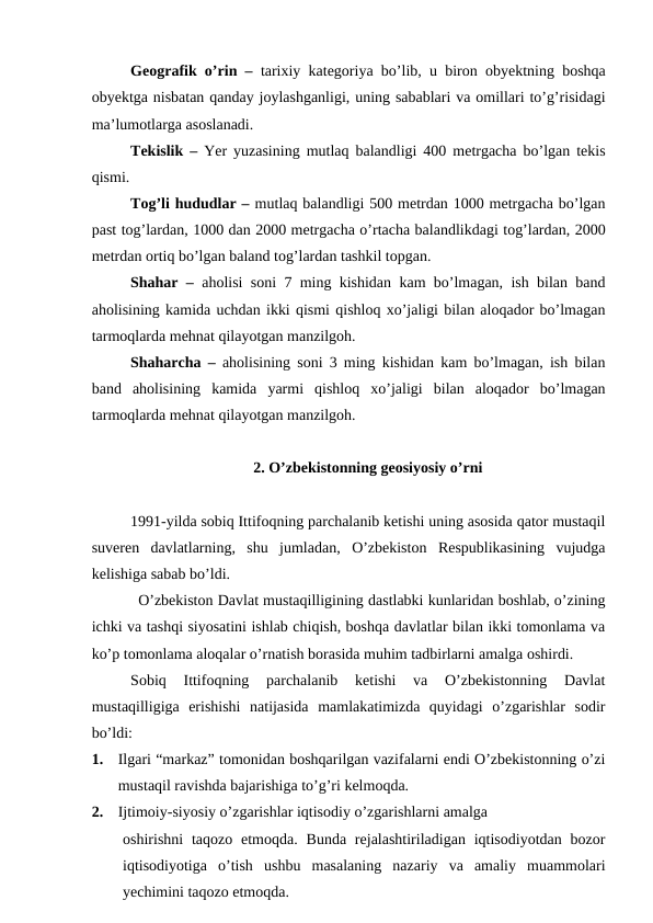 Geografik o’rin –  tarixiy kategoriya bo’lib, u biron obyektning boshqa
obyektga nisbatan qanday joylashganligi, uning sabablari va omillari to’g’risidagi
ma’lumotlarga asoslanadi. 
Tekislik –  Yer yuzasining mutlaq balandligi 400 metrgacha bo’lgan tekis
qismi.
Tog’li hududlar – mutlaq balandligi 500 metrdan 1000 metrgacha bo’lgan
past tog’lardan, 1000 dan 2000 metrgacha o’rtacha balandlikdagi tog’lardan, 2000
metrdan ortiq bo’lgan baland tog’lardan tashkil topgan. 
Shahar –  aholisi soni 7 ming kishidan kam bo’lmagan, ish bilan band
aholisining kamida uchdan ikki qismi qishloq xo’jaligi bilan aloqador bo’lmagan
tarmoqlarda mehnat qilayotgan manzilgoh.
Shaharcha –  aholisining soni 3 ming kishidan kam bo’lmagan, ish bilan
band  aholisining  kamida  yarmi  qishloq  xo’jaligi  bilan  aloqador  bo’lmagan
tarmoqlarda mehnat qilayotgan manzilgoh. 
2. O’zbekistonning geosiyosiy o’rni
1991-yilda sobiq Ittifoqning parchalanib ketishi uning asosida qator mustaqil
suveren  davlatlarning,  shu  jumladan,  O’zbekiston  Respublikasining  vujudga
kelishiga sabab bo’ldi.
O’zbekiston Davlat mustaqilligining dastlabki kunlaridan boshlab, o’zining
ichki va tashqi siyosatini ishlab chiqish, boshqa davlatlar bilan ikki tomonlama va
ko’p tomonlama aloqalar o’rnatish borasida muhim tadbirlarni amalga oshirdi.
Sobiq  Ittifoqning  parchalanib  ketishi  va  O’zbekistonning  Davlat
mustaqilligiga  erishishi  natijasida  mamlakatimizda  quyidagi  o’zgarishlar  sodir
bo’ldi:
1.
Ilgari “markaz” tomonidan boshqarilgan vazifalarni endi O’zbekistonning o’zi
mustaqil ravishda bajarishiga to’g’ri kelmoqda.
2.
Ijtimoiy-siyosiy o’zgarishlar iqtisodiy o’zgarishlarni amalga  
oshirishni  taqozo  etmoqda.  Bunda  rejalashtiriladigan  iqtisodiyotdan  bozor
iqtisodiyotiga  o’tish  ushbu  masalaning  nazariy  va  amaliy  muammolari
yechimini taqozo etmoqda. 
