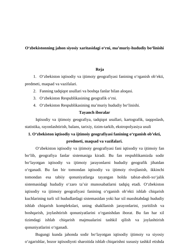 O‘zbekistonning jahon siyosiy xaritasidagi o‘rni, ma’muriy-hududiy bo‘linishi
Reja
1. O‘zbekiston iqtisodiy va ijtimoiy geografiyasi fanining o‘rganish ob’ekti,
predmeti, maqsad va vazifalari.
2. Fanning tadqiqot usullari va boshqa fanlar bilan aloqasi.
3. O‘zbekiston Respublikasining geografik o‘rni.
4. O‘zbekiston Respublikasining ma’muriy hududiy bo‘linishi.
Tayanch iboralar
Iqtisodiy va ijtimoiy geografiya, tadqiqot  usullari, kartografik, taqqoslash,
statistika, rayonlashtirish, balans, tarixiy, tizim-tarkib, ekstropolyasiya usuli
1. O‘zbekiston iqtisodiy va ijtimoiy geografiyasi fanining o‘rganish ob’ekti,
predmeti, maqsad va vazifalari.
O‘zbekiston iqtisodiy va ijtimoiy geografiyasi fani iqtisodiy va ijtimoiy fan
bo‘lib,  geografiya  fanlar  sistemasiga  kiradi.  Bu  fan  respublikamizda  sodir
bo‘layotgan  iqtisodiy  va  ijtimoiy  jarayonlarni  hududiy  geografik  jihatdan
o‘rganadi.  Bu  fan  bir  tomondan  iqtisodiy  va  ijtimoiy  rivojlanish,  ikkinchi
tomondan  esa  tabiiy  qonuniyatlarga  tayangan  holda  tabiat-aholi-xo‘jalik
sistemasidagi  hududiy  o‘zaro  ta’sir  munosabatlarni  tadqiq  etadi.  O‘zbekiston
iqtisodiy  va  ijtimoiy  geografiyasi  fanining  o‘rganish  ob’ekti  ishlab  chiqarish
kuchlarining turli xil hududlardagi sistemasidan yoki har xil masshtabdagi hududiy
ishlab  chiqarish  komplekslari,  uning  shakllanish  jarayonlarini,  yuritilish  va
boshqarish,  joylashtirish  qonuniyatlarini  o‘rganishdan  iborat.  Bu  fan  har  xil
tizimdagi  ishlab  chiqarish  majmualarini  tashkil  qilish  va  joylashtirish
qonuniyatlarini o‘rganadi. 
Bugungi  kunda  jahonda  sodir  bo‘layotgan  iqtisodiy  ijtimoiy  va  siyosiy
o‘zgarishlar, bozor iqtisodiyoti sharoitida ishlab chiqarishni xususiy tashkil etishda
