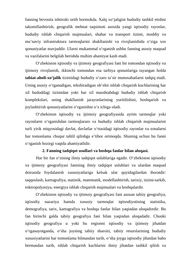 fanning bevosita ishtiroki ortib bormokda. Xalq xo‘jaligini hududiy tashkil etishni
takomillashtirish, geografik mehnat  taqsimoti asosida  yangi  iqtisodiy rayonlar,
hududiy  ishlab  chiqarish  majmualari,  shahar  va  transport  tizimi,  moddiy  va
ma’naviy  infrastruktura  tarmoqlarini  shakllanishi  va  rivojlanishida  o‘ziga  xos
qonuniyatlar mavjuddir. Ularni mukammal o‘rganish ushbu fanning asosiy maqsad
va vazifalarini belgilab berishda muhim ahamiyat kasb etadi.
O‘zbekiston iqtisodiy va ijtimoiy geografiyasi fani bir tomondan iqtisodiy va
ijtimoiy rivojlanish, ikkinchi tomondan esa tarbiya qonunlariga tayangan holda
tabiat-aholi-xo‘jalik tizimidagi hududiy o‘zaro ta’sir munosabatlarni tadqiq etadi.
Uning asosiy o‘rganadigan, tekshiradigan ob’ekti ishlab chiqarish kuchlarining har
xil  hududdagi  tizimidan  yoki  har  xil  masshtabdagi  hududiy  ishlab  chiqarish
komplekslari,  uning  shakllanish  jarayonlarining  yuritilishini,  boshqarish  va
joylashtirish qonuniyatlarini o‘rganishni o‘z ichiga oladi.
O‘zbekiston  iqtisodiy  va  ijtimoiy  geografiyasida  ayrim  tarmoqlar  yoki
rayonlarni o‘rganishdan tarmoqlararo va hududiy ishlab chiqarish majmualarini
turli yirik miqyosidagi davlat, davlatlar o‘rtasidagi iqtisodiy rayonlar va zonalarni
har tomonlama chuqur tahlil qilishga e’tibor ortmoqda. Shuning uchun bu fanni
o‘rganish hozirgi vaqtda ahamiyatlidir.
2. Fanning tadqiqot usullari va boshqa fanlar bilan aloqasi.
Har bir fan o‘zining ilmiy tadqiqot uslublariga egadir. O‘zbekiston iqtisodiy
va  ijtimoiy  geografiyasi  fanining  ilmiy  tadqiqot  uslublari  va  ulardan  maqsad
doirasida  foydalanish  xususiyatlariga  kelsak  ular  quyidagilardan  iboratdir:
taqqoslash, kartografiya, statistik, matematik, modellashtirish, tarixiy, tizimi-tarkib,
esktropolyasiya, energiya ishlab chiqarish majmualari va boshqalardir.
O‘zbekiston iqtisodiy va ijtimoiy geografiyasi fani asosan tabiiy geografiya,
iqtisodiy  nazariya  hamda  xususiy  tarmoqlar  iqtisodiyotining  statistika,
demografiya, tarix, kartografiya va boshqa fanlar bilan yaqindan aloqadordir. Bu
fan  birinchi  galda  tabiiy  geografiya  fani  bilan  yaqindan  aloqadadir.  Chunki
iqtisodiy  geografiya  u  yoki  bu  regionni  iqtisodiy  va  ijtimoiy  jihatdan
o‘rganayotganda,  o‘sha  joyning  tabiiy  sharoiti,  tabiiy  resurslarining  hududiy
xususiyatlarini har tomonlama bilmasdan turib, o‘sha joyga iqtisodiy jihatdan baho
bermasdan  turib,  ishlab  chiqarish  kuchlarini  ilmiy  jihatdan  tashkil  qilish  va
