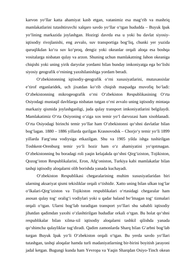 karvon  yo‘llar  katta  ahamiyat  kasb  etgan,  vatanimiz  esa  mag‘rib  va  mashriq
mamlakatlarini tutashtiruvchi xalqaro savdo yo‘llar o‘tgan hududda – Buyuk Ipak
yo‘lining markazida joylashgan. Hozirgi davrda esa u yoki bu davlat siyosiy-
iqtisodiy rivojlanishi, eng avvalo, suv transportiga bog‘liq, chunki yer yuzida
quruqlikdan ko‘ra suv ko‘proq, dengiz yoki okeanlar orqali aloqa esa boshqa
vositalarga nisbatan qulay va arzon. Shuning uchun mamlakatning Jahon okeaniga
chiqishi yoki uning yirik daryolar yordami bilan bunday imkoniyatga ega bo‘lishi
siyosiy geografik o‘rnining yaxshilanishiga yordam beradi. 
O‘zbekistonning  iqtisodiy-geografik  o‘rni  xususiyatlarini,  mutaxassislar
e’tirof  etganlaridek,  uch  jixatdan  ko‘rib  chiqish  maqsadga  muvofiq  bo‘ladi:
O‘zbekistonning  mikrogeografik  o‘rni O‘zbekiston  Respublikasining  O‘rta
Osiyodagi mustaqil davltlarga nisbatan tutgan o‘rni avvalo uning iqtisodiy mintaqa
markaziy qismida joylashganligi, juda qulay transport imkoniyatlarini belgilaydi.
Mamlakatimiz O‘rta Osiyoning o‘ziga xos temir yo‘l darvozasi ham xisoblanadi.
O‘rta Osiyodagi birinchi temir yo‘llar ham O‘zbekistonni qo‘shni davlatlar bilan
bog‘lagan. 1880 – 1886 yillarda qurilgan Krasnovodsk – Chorjo‘y temir yo‘li 1899
yillarda  Farg‘ona  vodiysiga  etkazilgan.  Shu  va  1905  yilda  ishga  tushirilgan
Toshkent-Orenburg  temir  yo‘li  hozir  ham  o‘z  ahamiyatini  yo‘qotmagan.
O‘zbekistonning bu boradagi roli yaqin kelajakda qo‘shni Qirg‘iziston, Tojikiston,
Qozog‘iston Respublikalarini, Eron, Afg‘oniston, Turkiya kabi mamlakatlar bilan
tashqi iqtisodiy aloqalarni olib borishda yanada kuchayadi.
O‘zbekiston  Respublikasi  chegaralarining  muhim  xususiyatlaridan  biri
ularning aksariyat qismi tekisliklar orqali o‘tishidir. Xatto uning bilan ulkan tog‘lar
o‘lkalari-Qirg‘iziston  va  Tojikiston  respublikalari  o‘rtasidagi  chegaralar  ham
asosan qulay tog‘ oralig‘i vodiylari yoki u qadar baland bo‘lmagan tog‘ tizmalari
orqali o‘tgan. Ularni bog‘lab turadigan transport yo‘llari shu sababli  iqtisodiy
jihatdan qadimdan yaxshi o‘zlashtirilgan hududlar orkali o‘tgan. Bu holat qo‘shni
respublikalar  bilan  xilma-xil  iqtisodiy  aloqalarni  tashkil  qilishda  yanada
qo‘shimcha qulayliklar tug‘diradi. Qadim zamonlarda Sharq bilan G‘arbni bog‘lab
turgan  Buyuk  Ipak  yo‘li  O‘zbekiston  orqali  o‘tgan.  Bu  yerda  savdo  yo‘llari
tutashgan, tashqi aloqalar hamda turli madaniyatlarning bir-birini boyitish jarayoni
jadal ketgan. Bugungi kunda ham Yevropa va Yaqin Sharqdan Osiyo-Tinch okean
