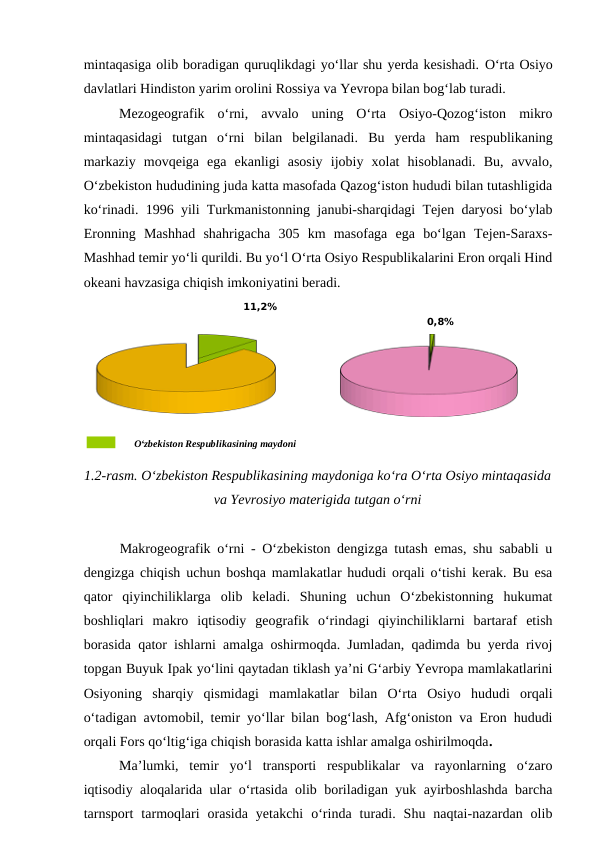 mintaqasiga olib boradigan quruqlikdagi yo‘llar shu yerda kesishadi. O‘rta Osiyo
davlatlari Hindiston yarim orolini Rossiya va Yevropa bilan bog‘lab turadi.
Mezogeografik  o‘rni,  avvalo  uning  O‘rta  Osiyo-Qozog‘iston  mikro
mintaqasidagi  tutgan  o‘rni  bilan  belgilanadi.  Bu  yerda  ham  respublikaning
markaziy  movqeiga  ega  ekanligi  asosiy  ijobiy  xolat  hisoblanadi.  Bu,  avvalo,
O‘zbekiston hududining juda katta masofada Qazog‘iston hududi bilan tutashligida
ko‘rinadi.  1996 yili Turkmanistonning janubi-sharqidagi Tejen daryosi bo‘ylab
Eronning  Mashhad  shahrigacha  305  km  masofaga  ega  bo‘lgan  Tejen-Saraxs-
Mashhad temir yo‘li qurildi. Bu yo‘l O‘rta Osiyo Respublikalarini Eron orqali Hind
okeani havzasiga chiqish imkoniyatini beradi. 
11,2%
O‘zbekiston Respublikasining maydoni
 
0,8%
 
1.2-rasm. O‘zbekiston Respublikasining maydoniga ko‘ra O‘rta Osiyo mintaqasida
va Yevrosiyo materigida tutgan o‘rni
Makrogeografik o‘rni - O‘zbekiston dengizga tutash emas, shu sababli u
dengizga chiqish uchun boshqa mamlakatlar hududi orqali o‘tishi kerak. Bu esa
qator  qiyinchiliklarga  olib  keladi.  Shuning  uchun  O‘zbekistonning  hukumat
boshliqlari  makro  iqtisodiy  geografik  o‘rindagi  qiyinchiliklarni  bartaraf  etish
borasida qator ishlarni amalga oshirmoqda. Jumladan, qadimda bu yerda rivoj
topgan Buyuk Ipak yo‘lini qaytadan tiklash ya’ni G‘arbiy Yevropa mamlakatlarini
Osiyoning  sharqiy  qismidagi  mamlakatlar  bilan  O‘rta  Osiyo  hududi  orqali
o‘tadigan avtomobil, temir yo‘llar bilan bog‘lash, Afg‘oniston va Eron hududi
orqali Fors qo‘ltig‘iga chiqish borasida katta ishlar amalga oshirilmoqda. 
Ma’lumki,  temir  yo‘l  transporti  respublikalar  va  rayonlarning  o‘zaro
iqtisodiy aloqalarida ular o‘rtasida olib boriladigan yuk ayirboshlashda barcha
tarnsport  tarmoqlari  orasida  yetakchi  o‘rinda  turadi.  Shu  naqtai-nazardan  olib
