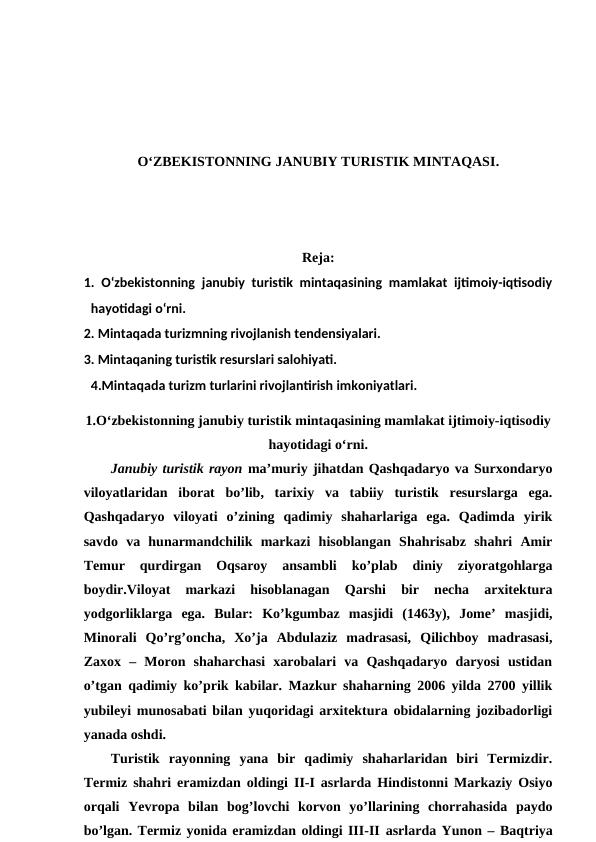 O‘ZBEKISTONNING JANUBIY TURISTIK MINTAQASI.
Reja:
1. O‘zbekistonning janubiy turistik mintaqasining mamlakat ijtimoiy-iqtisodiy
hayotidagi o‘rni. 
2. Mintaqada turizmning rivojlanish tendensiyalari. 
3. Mintaqaning turistik resurslari salohiyati. 
4.Mintaqada turizm turlarini rivojlantirish imkoniyatlari.
1.O‘zbekistonning janubiy turistik mintaqasining mamlakat ijtimoiy-iqtisodiy
hayotidagi o‘rni.
Janubiy turistik rayon ma’muriy jihatdan Qashqadaryo va Surxondaryo
viloyatlaridan  iborat  bo’lib,  tarixiy  va  tabiiy  turistik  resurslarga  ega.
Qashqadaryo  viloyati  o’zining  qadimiy  shaharlariga  ega.  Qadimda  yirik
savdo  va  hunarmandchilik  markazi  hisoblangan  Shahrisabz  shahri  Amir
Temur  qurdirgan  Oqsaroy  ansambli  ko’plab  diniy  ziyoratgohlarga
boydir.Viloyat  markazi  hisoblanagan  Qarshi  bir  necha  arxitektura
yodgorliklarga  ega.  Bular:  Ko’kgumbaz  masjidi  (1463y),  Jome’  masjidi,
Minorali  Qo’rg’oncha,  Xo’ja  Abdulaziz  madrasasi,  Qilichboy  madrasasi,
Zaxox  –  Moron  shaharchasi  xarobalari  va  Qashqadaryo  daryosi  ustidan
o’tgan qadimiy ko’prik kabilar. Mazkur shaharning 2006 yilda 2700 yillik
yubileyi munosabati bilan yuqoridagi arxitektura obidalarning jozibadorligi
yanada oshdi.
Turistik  rayonning  yana  bir  qadimiy  shaharlaridan  biri  Termizdir.
Termiz shahri eramizdan oldingi II-I asrlarda Hindistonni Markaziy Osiyo
orqali  Yevropa  bilan  bog’lovchi  korvon  yo’llarining  chorrahasida  paydo
bo’lgan. Termiz yonida eramizdan oldingi III-II asrlarda Yunon – Baqtriya
