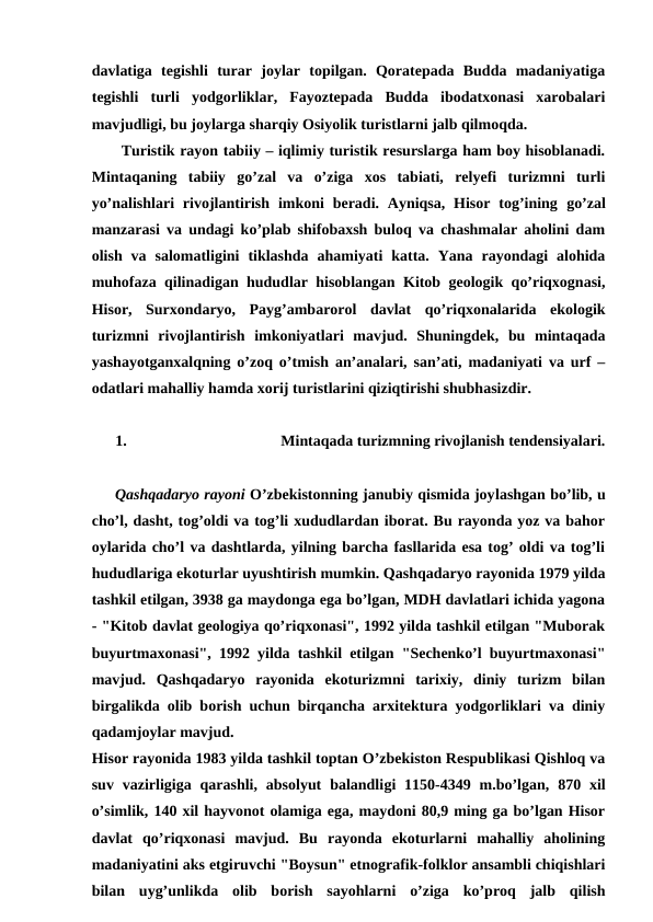 davlatiga  tegishli  turar  joylar  topilgan.  Qoratepada  Budda  madaniyatiga
tegishli  turli  yodgorliklar,  Fayoztepada  Budda  ibodatxonasi  xarobalari
mavjudligi, bu joylarga sharqiy Osiyolik turistlarni jalb qilmoqda.
Turistik rayon tabiiy – iqlimiy turistik resurslarga ham boy hisoblanadi.
Mintaqaning  tabiiy  go’zal  va  o’ziga  xos  tabiati,  relyefi  turizmni  turli
yo’nalishlari  rivojlantirish  imkoni  beradi. Ayniqsa,  Hisor  tog’ining go’zal
manzarasi va undagi ko’plab shifobaxsh buloq va chashmalar aholini dam
olish  va  salomatligini  tiklashda  ahamiyati  katta.  Yana  rayondagi  alohida
muhofaza qilinadigan hududlar hisoblangan Kitob geologik qo’riqxognasi,
Hisor,  Surxondaryo,  Payg’ambarorol  davlat  qo’riqxonalarida  ekologik
turizmni  rivojlantirish  imkoniyatlari  mavjud.  Shuningdek,  bu  mintaqada
yashayotganxalqning o’zoq o’tmish an’analari, san’ati, madaniyati va urf –
odatlari mahalliy hamda xorij turistlarini qiziqtirishi shubhasizdir.
1.
Mintaqada turizmning rivojlanish tendensiyalari.
Qashqadaryo rayoni O’zbekistonning janubiy qismida joylashgan bo’lib, u
cho’l, dasht, tog’oldi va tog’li xududlardan iborat. Bu rayonda yoz va bahor
oylarida cho’l va dashtlarda, yilning barcha fasllarida esa tog’ oldi va tog’li
hududlariga ekoturlar uyushtirish mumkin. Qashqadaryo rayonida 1979 yilda
tashkil etilgan, 3938 ga maydonga ega bo’lgan, MDH davlatlari ichida yagona
- "Kitob davlat geologiya qo’riqxonasi", 1992 yilda tashkil etilgan "Muborak
buyurtmaxonasi", 1992 yilda tashkil etilgan "Sechenko’l buyurtmaxonasi"
mavjud.  Qashqadaryo  rayonida  ekoturizmni  tarixiy,  diniy  turizm  bilan
birgalikda olib borish uchun birqancha arxitektura yodgorliklari va diniy
qadamjoylar mavjud.
Hisor rayonida 1983 yilda tashkil toptan O’zbekiston Respublikasi Qishloq va
suv  vazirligiga qarashli,  absolyut  balandligi  1150-4349 m.bo’lgan,  870 xil
o’simlik, 140 xil hayvonot olamiga ega, maydoni 80,9 ming ga bo’lgan Hisor
davlat  qo’riqxonasi  mavjud.  Bu  rayonda  ekoturlarni  mahalliy  aholining
madaniyatini aks etgiruvchi "Boysun" etnografik-folklor ansambli chiqishlari
bilan  uyg’unlikda  olib  borish  sayohlarni  o’ziga  ko’proq  jalb  qilish
