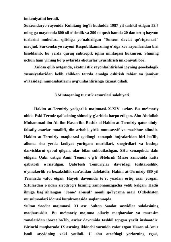 imkoniyatini beradi.
Surxondaryo rayonida Kuhitang tog’li hududda 1987 yil tashkil etilgan 53,7
ming ga maydonda 800 xil o’simlik va 290 ta qush hamda 20 dan ortiq hayvon
turlarini  muhofaza  qilishga  yo’naltirilgan  "Surxon  davlat  qo’riqxonasi"
mavjud. Surxondaryo rayoni Respublikamizning o’ziga xos rayonlaridan biri
hisoblanib, bu yerda quruq subtropik iqlim mintaqasi hukmron.  Shuning
uchun ham yilning ko’p oylarida ekoturlar uyushtirish imkoniyati bor.
Xulosa qilib aytganda, ekoturistik rayonlashtirishni joyning geoekologik
xususiyatlaridan  kelib  chikkan  tarzda  amalga  oshirish  tabiat  va  jamiyat
o’rtasidagi munosabatlarni uyg’unlashtirishga xizmat qiladi. 
3.Mintaqaning turistik resurslari salohiyati.
Hakim at-Termiziy yodgorlik majmuasi. X-XIV asrlar. Bu me’moriy
obida Eski Termiz qal’asining shimoliy-g`arbida barpo etilgan. Abu Abdulloh
Muhammad ibn Ali ibn Hasan ibn Bashir al-Hakim at-Termiziy qator diniy-
falsafiy asarlar muallifi, din arbobi, yirik mutasavvif va mashhur olimdir.
Hakim  at-Termiziy  maqbarasi  qadimgi  xonaqoh  hujralaridan  biri  bo`lib,
alloma  shu  yerda  faoliyat  yuritgan:  muridlari,  shogirdlari  va  boshqa
darvishlarni qabul qilgan, ular bilan suhbatlashgan. SHu xonaqohda dafn
etilgan.  Qabr  ustiga  Amir  Temur  o`g`li  SHohruh  Mirzo  zamonida  katta
qabrtosh  o`rnatilgan.  Qabrtosh  Temuriylar  davridagi  toshtaroshlik,
o`ymakorlik va bezakchilik san’atidan dalolatdir. Hakim at-Termiziy 880 yil
Termizda  vafot  etgan.  Hayoti  davomida  to`rt  yuzdan  ortiq  asar  yozgan.
SHulardan o`ndan ziyodrog`i bizning zamonamizgacha yetib kelgan. Hadis
ilmiga  bag`ishlangan  "Jome’  al-usul"  nomli  qo`lyozma  asari  O`zbekiston
musulmonlari idorasi kutubxonasida saqlanmoqda.
Sulton  Saodat  majmuasi.  XI asr.  Sulton  Saodat  sayyidlar  sulolasining
maqbarasidir.  Bu  me’moriy  majmua  oilaviy  maqbaralar  va  marosim
xonalaridan iborat bo`lib, asrlar davomida tashkil topgan yaxlit inshootdir.
Birinchi maqbarada IX asrning ikkinchi yarmida vafot etgan Hasan al-Amir
ismli  sayyidning  xoki  yotibdi.  U  shu  atrofdagi  yerlarning  egasi,
