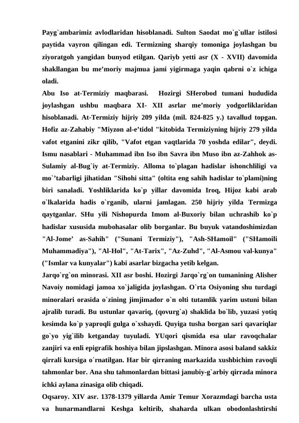 Payg`ambarimiz avlodlaridan hisoblanadi. Sulton Saodat mo`g`ullar istilosi
paytida vayron qilingan edi. Termizning sharqiy tomoniga joylashgan bu
ziyoratgoh yangidan bunyod etilgan. Qariyb yetti asr (X - XVII) davomida
shakllangan bu me’moriy majmua jami yigirmaga yaqin qabrni o`z ichiga
oladi.
Abu  Iso  at-Termiziy  maqbarasi.   Hozirgi  SHerobod  tumani  hududida
joylashgan  ushbu  maqbara  XI-  XII asrlar  me’moriy  yodgorliklaridan
hisoblanadi. At-Termiziy hijriy 209 yilda (mil. 824-825 y.) tavallud topgan.
Hofiz az-Zahabiy "Miyzon al-e’tidol "kitobida Termiziyning hijriy 279 yilda
vafot etganini zikr qilib, "Vafot etgan vaqtlarida 70 yoshda edilar", deydi.
Ismu nasablari - Muhammad ibn Iso ibn Savra ibn Muso ibn az-Zahhok as-
Sulamiy al-Bug`iy at-Termiziy.  Alloma to`plagan hadislar  ishonchliligi  va
mo`’tabarligi jihatidan "Sihohi sitta" (oltita eng sahih hadislar to`plami)ning
biri  sanaladi.  Yoshliklarida  ko`p  yillar  davomida  Iroq,  Hijoz  kabi  arab
o`lkalarida  hadis  o`rganib,  ularni  jamlagan.  250  hijriy  yilda  Termizga
qaytganlar.  SHu  yili  Nishopurda  Imom  al-Buxoriy  bilan  uchrashib  ko`p
hadislar xususida mubohasalar olib borganlar. Bu buyuk vatandoshimizdan
"Al-Jome’  as-Sahih"  ("Sunani  Termiziy"),  "Ash-SHamoil"  ("SHamoili
Muhammadiya"), "Al-Hol", "At-Tarix", "Az-Zuhd", "Al-Asmou val-kunya"
("Ismlar va kunyalar") kabi asarlar bizgacha yetib kelgan.
Jarqo`rg`on minorasi. XII asr boshi. Hozirgi Jarqo`rg`on tumanining Alisher
Navoiy nomidagi jamoa xo`jaligida joylashgan. O`rta Osiyoning shu turdagi
minoralari orasida o`zining jimjimador o`n olti tutamlik yarim ustuni bilan
ajralib turadi. Bu ustunlar qavariq, (qovurg`a) shaklida bo`lib, yuzasi yotiq
kesimda ko`p yaproqli gulga o`xshaydi. Quyiga tusha borgan sari qavariqlar
go`yo  yig`ilib  ketganday  tuyuladi.  YUqori  qismida  esa  ular  ravoqchalar
zanjiri va enli epigrafik hoshiya bilan jipslashgan. Minora asosi baland sakkiz
qirrali kursiga o`rnatilgan. Har bir qirraning markazida xushbichim ravoqli
tahmonlar bor. Ana shu tahmonlardan bittasi janubiy-g`arbiy qirrada minora
ichki aylana zinasiga olib chiqadi. 
Oqsaroy. XIV asr. 1378-1379 yillarda Amir Temur Xorazmdagi barcha usta
va  hunarmandlarni  Keshga  keltirib,  shaharda  ulkan  obodonlashtirshi

