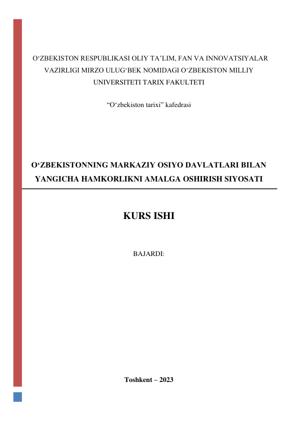  
 
  O‘ZBEKISTON RESPUBLIKASI OLIY TA’LIM, FAN VA INNOVATSIYALAR 
VAZIRLIGI MIRZO ULUG‘BEK NOMIDAGI O‘ZBEKISTON MILLIY 
UNIVERSITETI TARIX FAKULTETI 
 
“O‘zbekiston tarixi” kafedrasi 
 
 
 
 
 
 
OʻZBEKISTONNING MARKAZIY OSIYO DAVLATLARI BILAN 
YANGICHA HAMKORLIKNI AMALGA OSHIRISH SIYOSATI 
 
 
KURS ISHI 
 
 
BAJARDI:  
 
 
 
 
 
 
 
 
 
 
 
Toshkent – 2023 
