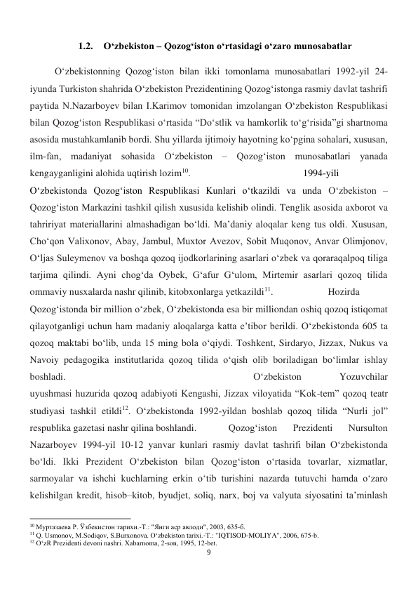 9 
 
1.2. O‘zbekiston – Qozog‘iston o‘rtasidagi o‘zaro munosabatlar 
 
 
O‘zbekistonning Qozog‘iston bilan ikki tomonlama munosabatlari 1992-yil 24-
iyunda Turkiston shahrida O‘zbekiston Prezidentining Qozog‘istonga rasmiy davlat tashrifi 
paytida N.Nazarboyev bilan I.Karimov tomonidan imzolangan O‘zbekiston Respublikasi 
bilan Qozog‘iston Respublikasi o‘rtasida “Do‘stlik va hamkorlik to‘g‘risida”gi shartnoma 
asosida mustahkamlanib bordi. Shu yillarda ijtimoiy hayotning ko‘pgina sohalari, xususan, 
ilm-fan, madaniyat sohasida O‘zbekiston – Qozog‘iston munosabatlari yanada 
kengayganligini alohida uqtirish lozim10. 
 
 
 
 
1994-yili 
O‘zbekistonda Qozog‘iston Respublikasi Kunlari o‘tkazildi va unda O‘zbekiston – 
Qozog‘iston Markazini tashkil qilish xususida kelishib olindi. Tenglik asosida axborot va 
tahririyat materiallarini almashadigan bo‘ldi. Ma’daniy aloqalar keng tus oldi. Xususan, 
Cho‘qon Valixonov, Abay, Jambul, Muxtor Avezov, Sobit Muqonov, Anvar Olimjonov, 
O‘ljas Suleymenov va boshqa qozoq ijodkorlarining asarlari o‘zbek va qoraraqalpoq tiliga 
tarjima qilindi. Ayni chog‘da Oybek, G‘afur G‘ulom, Mirtemir asarlari qozoq tilida 
ommaviy nusxalarda nashr qilinib, kitobxonlarga yetkazildi11.  
 
Hozirda 
Qozog‘istonda bir million o‘zbek, O‘zbekistonda esa bir milliondan oshiq qozoq istiqomat 
qilayotganligi uchun ham madaniy aloqalarga katta e’tibor berildi. O‘zbekistonda 605 ta 
qozoq maktabi bo‘lib, unda 15 ming bola o‘qiydi. Toshkent, Sirdaryo, Jizzax, Nukus va 
Navoiy pedagogika institutlarida qozoq tilida o‘qish olib boriladigan bo‘limlar ishlay 
boshladi. 
 
 
 
 
 
 
 
O‘zbekiston 
Yozuvchilar 
uyushmasi huzurida qozoq adabiyoti Kengashi, Jizzax viloyatida “Kok-tem” qozoq teatr 
studiyasi tashkil etildi12. O‘zbekistonda 1992-yildan boshlab qozoq tilida “Nurli jol” 
respublika gazetasi nashr qilina boshlandi.  
Qozog‘iston 
Prezidenti 
Nursulton 
Nazarboyev 1994-yil 10-12 yanvar kunlari rasmiy davlat tashrifi bilan O‘zbekistonda 
bo‘ldi. Ikki Prezident O‘zbekiston bilan Qozog‘iston o‘rtasida tovarlar, xizmatlar, 
sarmoyalar va ishchi kuchlarning erkin o‘tib turishini nazarda tutuvchi hamda o‘zaro 
kelishilgan kredit, hisob–kitob, byudjet, soliq, narx, boj va valyuta siyosatini ta’minlash 
                                                           
10 Муртазаева Р. Ўзбекистон тарихи.-Т.: "Янги аср авлоди", 2003, 635-б. 
11 Q. Usmonov, M.Sodiqov, S.Burxonova. Oʻzbekiston tarixi.-T.: "IQTISOD-MOLIYA", 2006, 675-b. 
12 O‘zR Prezidenti devoni nashri. Xabarnoma, 2-son, 1995, 12-bet. 
