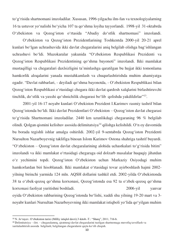 10 
 
to‘g‘risida shartnomani imzoladilar. Xususan, 1996-yilgacha ilm-fan va texnologiyalarning 
16 ta ustuvor yo‘nalishi bo‘yicha 107 ta qo‘shma loyiha tayyorlandi. 1998-yil 31-oktabrda 
O‘zbekiston va Qozog‘iston o‘rtasida “Abadiy do‘stlik shartnomasi” imzolandi.
 
O‘zbekiston va Qozog‘iston Prezidentlarining Toshkentda 2000-yil 20-21 aprel 
kunlari bo‘lgan uchrashuvida ikki davlat chegaralarini aniq belgilab olishga bag‘ishlangan 
uchrashuvi bo‘ldi. Muzokaralar yakunida “O‘zbekiston Respublikasi Prezidenti va 
Qozog‘iston Respublikasi Prezidentining qo‘shma bayonoti” imzolandi. Ikki mamlakat 
mustaqilligi va chegaralari daxlsizligini ta’minlashga qaratilgan bu hujjat ikki tomonlama 
hamkorlik aloqalarini yanada mustahkamlash va chuqurlashtirishda muhim ahamiyatga 
egadir. “Davlat rahbarlari, - deyiladi qoʻshma bayonotda, - Oʻzbekiston Respublikasi bilan 
Qozogʻiston Respublikasi oʻrtasidagi chegara ikki davlat qardosh xalqlarini birlashtiruvchi 
tinchlik, doʻstlik va yaxshi qoʻshnichilik chegarasi boʻlib  qolishda yakdildirlar”13. 
 
2001-yil 16-17 noyabr kunlari O‘zbekiston Prezident I.Karimov rasmiy tashrif bilan 
Qozog‘istonda bo‘ldi. Ikki davlat Prezidentlari O‘zbekiston – Qozog‘iston davlat chegarasi 
to‘g‘risida Shartnomani imzoladilar. 2440 km uzunlikdagi chegaraning 96 % belgilab 
olindi. Qolgan qismini kelishuv asosida delimitatsiya14 qilishga kelishildi. O‘n oy davomida 
bu borada tegishli ishlar amalga oshirildi. 2002-yil 9-sentabrda Qozog‘iston Prezidenti 
Nursulton Nazarboyevnig taklifiga binoan Islom Karimov Ostona shahriga tashrif buyurdi. 
“O‘zbekiston – Qozog‘iston davlat chegaralarining alohida uchastkalari to‘g‘risida bitim” 
imzolandi va ikki mamlakat o‘rtasidagi chegaraga oid dolzarb masalalar huquqiy jihatdan 
o‘z yechimini topdi. Qozog‘iston O‘zbekiston uchun Markaziy Osiyodagi muhim 
hamkorlardan biri hisoblanadi. Ikki mamlakat oʻrtasidagi tovar ayirboshlash hajmi 2002-
yilning birinchi yarmida 124 mln. AQSH dollarini tashkil etdi. 2002-yilda Oʻzbekistonda 
38 ta oʻzbek-qozoq qoʻshma korxonasi, Qozogʻistonda esa 92 ta oʻzbek-qozoq qoʻshma 
korxonasi faoliyat yuritishni boshladi. 
 
 
 
 
2006-yil 
yanvar 
oyida Oʻzbekiston rahbarining Qozog‘istonda bo‘lishi, xuddi shu yilning 19-20 mart va 3-
noyabr kunlari Nursultan Nazarboyevning ikki mamlakat istiqboli yo‘lida qo‘yilgan muhim 
                                                           
13 N. Jo‘rayev. O‘zbekiston tarixi (Milliy istiqlol davri).3-kitob.-T.: “Sharq”, 2011, 716-b. 
14 Delimitatsiya – (lot. – chegaralamoq, ajratmoq) davlat chegaralarini tuzilgan shartnomaga muvofiq tavsiflash va 
xaritalashtirish asosida  belgilash; belgilangan chegaralarni qayta ko‘rib chiqish. 
