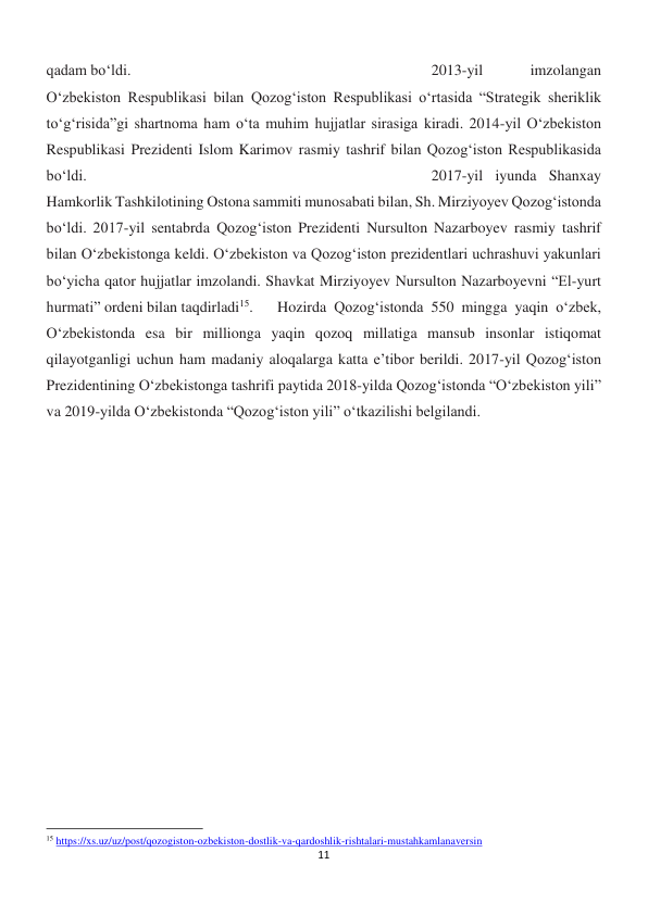 11 
 
qadam bo‘ldi. 
 
 
 
 
 
 
 
2013-yil 
imzolangan 
O‘zbekiston Respublikasi bilan Qozog‘iston Respublikasi o‘rtasida “Strategik sheriklik 
to‘g‘risida”gi shartnoma ham o‘ta muhim hujjatlar sirasiga kiradi. 2014-yil O‘zbekiston 
Respublikasi Prezidenti Islom Karimov rasmiy tashrif bilan Qozog‘iston Respublikasida 
bo‘ldi. 
 
 
 
 
 
 
 
 
2017-yil iyunda Shanxay 
Hamkorlik Tashkilotining Ostona sammiti munosabati bilan, Sh. Mirziyoyev Qozog‘istonda 
bo‘ldi. 2017-yil sentabrda Qozog‘iston Prezidenti Nursulton Nazarboyev rasmiy tashrif 
bilan O‘zbekistonga keldi. O‘zbekiston va Qozog‘iston prezidentlari uchrashuvi yakunlari 
bo‘yicha qator hujjatlar imzolandi. Shavkat Mirziyoyev Nursulton Nazarboyevni “El-yurt 
hurmati” ordeni bilan taqdirladi15. 
Hozirda Qozog‘istonda 550 mingga yaqin o‘zbek, 
O‘zbekistonda esa bir millionga yaqin qozoq millatiga mansub insonlar istiqomat 
qilayotganligi uchun ham madaniy aloqalarga katta e’tibor berildi. 2017-yil Qozog‘iston 
Prezidentining O‘zbekistonga tashrifi paytida 2018-yilda Qozog‘istonda “O‘zbekiston yili” 
va 2019-yilda O‘zbekistonda “Qozog‘iston yili” o‘tkazilishi belgilandi. 
 
 
                                                           
15 https://xs.uz/uz/post/qozogiston-ozbekiston-dostlik-va-qardoshlik-rishtalari-mustahkamlanaversin 
