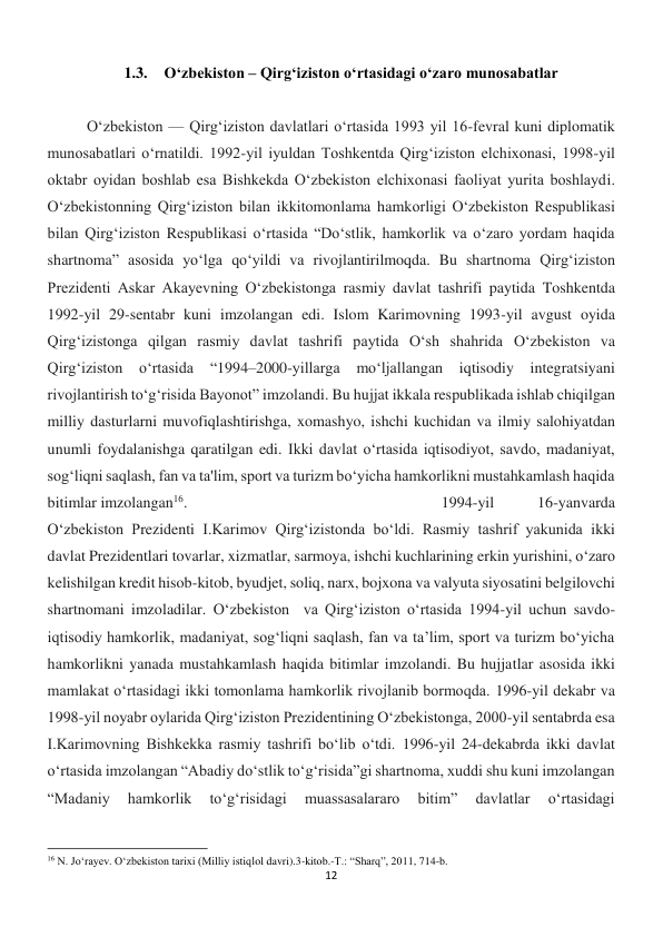 12 
 
1.3. O‘zbekiston – Qirg‘iziston o‘rtasidagi o‘zaro munosabatlar 
 
 
Oʻzbekiston — Qirgʻiziston davlatlari oʻrtasida 1993 yil 16-fevral kuni diplomatik 
munosabatlari oʻrnatildi. 1992-yil iyuldan Toshkentda Qirgʻiziston elchixonasi, 1998-yil 
oktabr oyidan boshlab esa Bishkekda Oʻzbekiston elchixonasi faoliyat yurita boshlaydi. 
O‘zbekistonning Qirg‘iziston bilan ikkitomonlama hamkorligi O‘zbekiston Respublikasi 
bilan Qirg‘iziston Respublikasi o‘rtasida “Do‘stlik, hamkorlik va o‘zaro yordam haqida 
shartnoma” asosida yo‘lga qo‘yildi va rivojlantirilmoqda. Bu shartnoma Qirg‘iziston 
Prezidenti Askar Akayevning O‘zbekistonga rasmiy davlat tashrifi paytida Toshkentda 
1992-yil 29-sentabr kuni imzolangan edi. Islom Karimovning 1993-yil avgust oyida 
Qirg‘izistonga qilgan rasmiy davlat tashrifi paytida O‘sh shahrida O‘zbekiston va 
Qirg‘iziston 
o‘rtasida 
“1994–2000-yillarga 
mo‘ljallangan 
iqtisodiy integratsiyani 
rivojlantirish to‘g‘risida Bayonot” imzolandi. Bu hujjat ikkala respublikada ishlab chiqilgan 
milliy dasturlarni muvofiqlashtirishga, xomashyo, ishchi kuchidan va ilmiy salohiyatdan 
unumli foydalanishga qaratilgan edi. Ikki davlat o‘rtasida iqtisodiyot, savdo, madaniyat, 
sog‘liqni saqlash, fan va ta'lim, sport va turizm bo‘yicha hamkorlikni mustahkamlash haqida 
bitimlar imzolangan16. 
 
 
 
 
 
 
1994-yil 
16-yanvarda 
O‘zbekiston Prezidenti I.Karimov Qirg‘izistonda bo‘ldi. Rasmiy tashrif yakunida ikki 
davlat Prezidentlari tovarlar, xizmatlar, sarmoya, ishchi kuchlarining erkin yurishini, o‘zaro 
kelishilgan kredit hisob-kitob, byudjet, soliq, narx, bojxona va valyuta siyosatini belgilovchi 
shartnomani imzoladilar. Oʻzbekiston  va Qirgʻiziston oʻrtasida 1994-yil uchun savdo-
iqtisodiy hamkorlik, madaniyat, sogʻliqni saqlash, fan va ta’lim, sport va turizm boʻyicha 
hamkorlikni yanada mustahkamlash haqida bitimlar imzolandi. Bu hujjatlar asosida ikki 
mamlakat oʻrtasidagi ikki tomonlama hamkorlik rivojlanib bormoqda. 1996-yil dekabr va 
1998-yil noyabr oylarida Qirg‘iziston Prezidentining Oʻzbekistonga, 2000-yil sentabrda esa 
I.Karimovning Bishkekka rasmiy tashrifi boʻlib oʻtdi. 1996-yil 24-dekabrda ikki davlat 
oʻrtasida imzolangan “Abadiy doʻstlik toʻgʻrisida”gi shartnoma, xuddi shu kuni imzolangan 
“Madaniy 
hamkorlik 
toʻgʻrisidagi 
muassasalararo 
bitim” 
davlatlar 
oʻrtasidagi 
                                                           
16 N. Jo‘rayev. O‘zbekiston tarixi (Milliy istiqlol davri).3-kitob.-T.: “Sharq”, 2011, 714-b. 
