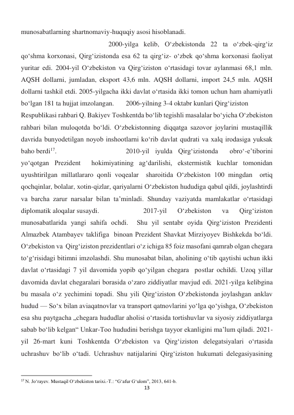 13 
 
munosabatlarning shartnomaviy-huquqiy asosi hisoblanadi. 
 
 
 
 
 
 
 
 
 
2000-yilga kelib, Oʻzbekistonda 22 ta oʻzbek-qirgʻiz 
qoʻshma korxonasi, Qirgʻizistonda esa 62 ta qirgʻiz- oʻzbek qoʻshma korxonasi faoliyat 
yuritar edi. 2004-yil Oʻzbekiston va Qirg‘iziston oʻrtasidagi tovar aylanmasi 68,1 mln. 
AQSH dollarni, jumladan, eksport 43,6 mln. AQSH dollarni, import 24,5 mln. AQSH 
dollarni tashkil etdi. 2005-yilgacha ikki davlat oʻrtasida ikki tomon uchun ham ahamiyatli 
boʻlgan 181 ta hujjat imzolangan. 
2006-yilning 3-4 oktabr kunlari Qirg‘iziston 
Respublikasi rahbari Q. Bakiyev Toshkentda bo‘lib tegishli masalalar bo‘yicha O‘zbekiston 
rahbari bilan muloqotda bo‘ldi. O‘zbekistonning diqqatga sazovor joylarini mustaqillik 
davrida bunyodetilgan noyob inshootlarni ko‘rib davlat qudrati va xalq irodasiga yuksak 
baho berdi17.  
 
 
 
2010-yil iyulda Qirg‘izistonda  obro‘-e’tiborini 
yo‘qotgan Prezident  hokimiyatining ag‘darilishi, ekstermistik kuchlar tomonidan 
uyushtirilgan millatlararo qonli voqealar  sharoitida O‘zbekiston 100 mingdan  ortiq 
qochqinlar, bolalar, xotin-qizlar, qariyalarni O‘zbekiston hududiga qabul qildi, joylashtirdi 
va barcha zarur narsalar bilan ta’minladi. Shunday vaziyatda mamlakatlar o‘rtasidagi 
diplomatik aloqalar susaydi. 
 
 
2017-yil 
O‘zbekiston 
va 
Qirg‘iziston 
munosabatlarida yangi sahifa ochdi.  Shu yil sentabr oyida Qirg‘iziston Prezidenti 
Almazbek Atambayev taklifiga  binoan Prezident Shavkat Mirziyoyev Bishkekda bo‘ldi. 
O‘zbekiston va  Qirg‘iziston prezidentlari o‘z ichiga 85 foiz masofani qamrab olgan chegara  
to‘g‘risidagi bitimni imzolashdi. Shu munosabat bilan, aholining o‘tib qaytishi uchun ikki 
davlat o‘rtasidagi 7 yil davomida yopib qo‘yilgan chegara  postlar ochildi. Uzoq yillar 
davomida davlat chegaralari borasida o‘zaro ziddiyatlar mavjud edi. 2021-yilga kelibgina 
bu masala o‘z yechimini topadi. Shu yili Qirgʻiziston Oʻzbekistonda joylashgan anklav 
hudud — Soʻx bilan aviaqatnovlar va transport qatnovlarini yoʻlga qoʻyishga, Oʻzbekiston 
esa shu paytgacha „chegara hududlar aholisi oʻrtasida tortishuvlar va siyosiy ziddiyatlarga 
sabab boʻlib kelgan“ Unkar-Too hududini berishga tayyor ekanligini maʼlum qiladi. 2021-
yil 26-mart kuni Toshkentda Oʻzbekiston va Qirgʻiziston delegatsiyalari oʻrtasida 
uchrashuv boʻlib oʻtadi. Uchrashuv natijalarini Qirgʻiziston hukumati delegasiyasining 
                                                           
17 N. Jo‘rayev. Mustaqil O‘zbekiston tarixi.-T.: “G‘afur G‘ulom”, 2013, 641-b. 
