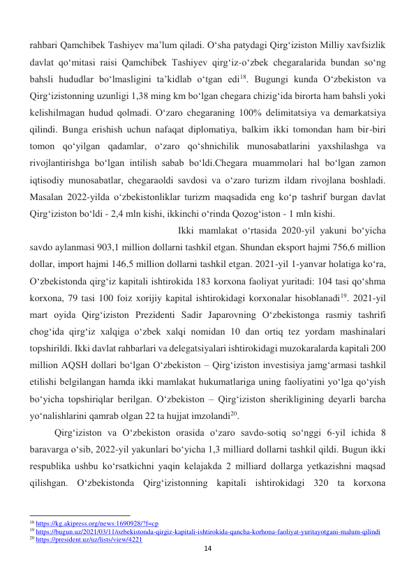 14 
 
rahbari Qamchibek Tashiyev ma’lum qiladi. O‘sha patydagi Qirgʻiziston Milliy xavfsizlik 
davlat qoʻmitasi raisi Qamchibek Tashiyev qirgʻiz-oʻzbek chegaralarida bundan soʻng 
bahsli hududlar boʻlmasligini ta’kidlab o‘tgan edi18. Bugungi kunda O‘zbekiston va 
Qirg‘izistonning uzunligi 1,38 ming km bo‘lgan chegara chizig‘ida birorta ham bahsli yoki 
kelishilmagan hudud qolmadi. O‘zaro chegaraning 100% delimitatsiya va demarkatsiya 
qilindi. Bunga erishish uchun nafaqat diplomatiya, balkim ikki tomondan ham bir-biri 
tomon qo‘yilgan qadamlar, o‘zaro qo‘shnichilik munosabatlarini yaxshilashga va 
rivojlantirishga bo‘lgan intilish sabab bo‘ldi.Chegara muammolari hal bo‘lgan zamon 
iqtisodiy munosabatlar, chegaraoldi savdosi va o‘zaro turizm ildam rivojlana boshladi. 
Masalan 2022-yilda o‘zbekistonliklar turizm maqsadida eng ko‘p tashrif burgan davlat 
Qirg‘iziston bo‘ldi - 2,4 mln kishi, ikkinchi o‘rinda Qozog‘iston - 1 mln kishi. 
 
 
 
 
 
 
 
Ikki mamlakat oʻrtasida 2020-yil yakuni boʻyicha 
savdo aylanmasi 903,1 million dollarni tashkil etgan. Shundan eksport hajmi 756,6 million 
dollar, import hajmi 146,5 million dollarni tashkil etgan. 2021-yil 1-yanvar holatiga koʻra, 
Oʻzbekistonda qirgʻiz kapitali ishtirokida 183 korxona faoliyat yuritadi: 104 tasi qoʻshma 
korxona, 79 tasi 100 foiz xorijiy kapital ishtirokidagi korxonalar hisoblanadi19. 2021-yil 
mart oyida Qirgʻiziston Prezidenti Sadir Japarovning Oʻzbekistonga rasmiy tashrifi 
chogʻida qirgʻiz xalqiga oʻzbek xalqi nomidan 10 dan ortiq tez yordam mashinalari 
topshirildi. Ikki davlat rahbarlari va delegatsiyalari ishtirokidagi muzokaralarda kapitali 200 
million AQSH dollari boʻlgan Oʻzbekiston – Qirgʻiziston investisiya jamgʻarmasi tashkil 
etilishi belgilangan hamda ikki mamlakat hukumatlariga uning faoliyatini yoʻlga qoʻyish 
boʻyicha topshiriqlar berilgan. Oʻzbekiston – Qirgʻiziston sherikligining deyarli barcha 
yoʻnalishlarini qamrab olgan 22 ta hujjat imzolandi20. 
 
 
 
 
Qirg‘iziston va O‘zbekiston orasida o‘zaro savdo-sotiq so‘nggi 6-yil ichida 8 
baravarga o‘sib, 2022-yil yakunlari bo‘yicha 1,3 milliard dollarni tashkil qildi. Bugun ikki 
respublika ushbu ko‘rsatkichni yaqin kelajakda 2 milliard dollarga yetkazishni maqsad 
qilishgan. O‘zbekistonda Qirg‘izistonning kapitali ishtirokidagi 320 ta korxona 
                                                           
18 https://kg.akipress.org/news:1690928/?f=cp 
19 https://bugun.uz/2021/03/11/ozbekistonda-qirgiz-kapitali-ishtirokida-qancha-korhona-faoliyat-yuritayotgani-malum-qilindi 
20 https://president.uz/uz/lists/view/4221 
