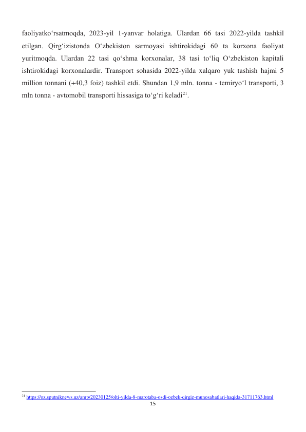 15 
 
faoliyatko‘rsatmoqda, 2023-yil 1-yanvar holatiga. Ulardan 66 tasi 2022-yilda tashkil 
etilgan. Qirg‘izistonda O‘zbekiston sarmoyasi ishtirokidagi 60 ta korxona faoliyat 
yuritmoqda. Ulardan 22 tasi qo‘shma korxonalar, 38 tasi to‘liq O‘zbekiston kapitali 
ishtirokidagi korxonalardir. Transport sohasida 2022-yilda xalqaro yuk tashish hajmi 5 
million tonnani (+40,3 foiz) tashkil etdi. Shundan 1,9 mln. tonna - temiryo‘l transporti, 3 
mln tonna - avtomobil transporti hissasiga to‘g‘ri keladi21. 
 
 
                                                           
21 https://oz.sputniknews.uz/amp/20230125/olti-yilda-8-marotaba-osdi-ozbek-qirgiz-munosabatlari-haqida-31711763.html 
