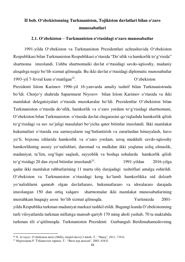 16 
 
II bob. O‘zbekistonning Turkmaniston, Tojikiston davlatlari bilan o‘zaro 
munosabatlari 
2.1. O‘zbekiston – Turkmaniston o‘rtasidagi o‘zaro munosabatlar 
 
1991-yilda O‘zbekiston va Turkmaniston Prezidentlari uchrashuvida O‘zbekiston 
Respublikasi bilan Turkmaniston Respublikasi o‘rtasida “Do‘stlik va hamkorlik to‘g‘risida” 
shartnoma  imzolandi. Ushbu shartnomaiki davlat o‘rtasidagi savdo-iqtisodiy, madaniy 
aloqalrga negiz bo‘lib xizmat qilmoqda. Bu ikki davlat o‘rtasidagi diplomatic munosabatlar 
1993-yil 7-fevral kuni o‘rnatilgan22.  
 
 
 
 
O‘zbekiston 
Prezidenti Islom Karimov 1996-yil 16-yanvarda amaliy tashrif bilan Turkmanistonda  
bo‘ldi. Chorjo‘y shahrida Saparmurat Niyozov  bilan Islom Karimov o‘rtasida va ikki  
mamlakat delegatsiyalari o‘rtasida muzokaralar bo‘ldi. Prezidentlar O‘zbekiston bilan 
Turkmaniston o‘rtasida do‘stlik, hamkorlik va o‘zaro yordam to‘g‘risidagi shartnomani, 
O‘zbekiston bilan Turkmaniston  o‘rtasida davlat chegarasini qo‘riqlashda hamkorlik qilish 
to‘g‘risidagi va suv xo‘jaligi masalalari bo‘yicha qator bitimlar imzolandi. Ikki mamlakat 
hukumatlari oʻrtasida esa sarmoyalarni ragʻbatlantirish va zararlardan himoyalash, havo 
yoʻli, bojxona ishlarida hamkorlik va oʻzaro yordam, uzoq muddatli savdo-iqtisodiy 
hamkorlikning asosiy yoʻnalishlari, daromad va mulkdan ikki yoqlama soliq olmaslik, 
madaniyat, ta’lim, sogʻliqni saqlash, sayyohlik va boshqa sohalarda  hamkorlik qilish 
toʻgʻrisidagi 20 dan ziyod bitimlar imzolandi23. 
 
 
1991-yildan 
2016-yilga 
qadar ikki mamlakat rahbarlarining 11 marta oliy darajadagi  tashriflari amalga oshirildi. 
O‘zbekiston va Turkmaniston o‘rtasidagi keng ko‘lamli hamkorlikka oid dolzarb 
yo‘nalishlarni qamrab olgan davlatlararo, hukumatlararo va idoralararo darajada 
imzolangan 150 dan ortiq xalqaro  shartnomalar ikki mamlakat munosabatlarining 
mustahkam huquqiy asosi  bo‘lib xizmat qilmoqda. 
 
 
Yurtimizda 
2001-
yilda Respublika turkman madaniyat markazi tashkil etildi. Bugungi kunda O‘zbekistonning 
turli viloyatlarida turkman millatiga mansub qariyb 170 ming aholi yashab, 70 ta maktabda 
turkman tili o‘qitilmoqda. Turkmaniston Prezidenti  Gurbanguli Berdimuhamedovning 
                                                           
22 N. Jo‘rayev. O‘zbekiston tarixi (Milliy istiqlol davri).3-kitob.-T.: “Sharq”, 2011, 719-b. 
23 Муртазаева Р. Ўзбекистон тарихи.-Т.: "Янги аср авлоди", 2003, 638-б. 
