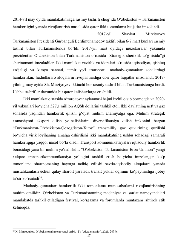 17 
 
2014-yil may oyida mamlakatimizga rasmiy tashrifi chog‘ida O‘zbekiston – Turkmaniston 
hamkorligini yanada rivojlantirish masalasida qator ikki tomonlama hujjatlar imzolandi. 
 
 
 
 
 
 
 
 
2017-yil 
Shavkat 
Mirziyoyev 
Turkmaniston Prezidenti Gurbanguli Berdimuhamedov taklifi bilan 6-7 mart kunlari rasmiy 
tashrif bilan Turkmanistonda bo‘ldi. 2017-yil mart oyidagi muzokaralar yakunida 
prezidentlar O‘zbekiston bilan Turkmaniston o‘rtasida “Strategik sheriklik to‘g‘risida”gi 
shartnomani imzoladilar. Ikki mamlakat vazirlik va idoralari o‘rtasida iqtisodiyot, qishloq 
xo‘jaligi va kimyo sanoati, temir yo‘l transporti, madaniy-gumanitar sohalardagi 
hamkorlikni, hududlararo aloqalarni rivojlantirishga doir qator hujjatlar imzolandi. 2017-
yilning may oyida Sh. Mirziyoyev ikkinchi bor rasmiy tashrif bilan Turkmanistonga bordi. 
Ushbu tashriflar davomida bir qator kelishuvlarga erishildi. 
 
Ikki mamlakat o‘rtasida o‘zaro tovar aylanmasi hajmi izchil o‘sib bormoqda va 2020-
yil yakunlari bo‘yicha 527,1 million AQSh dollarini tashkil etdi. Ikki davlatning neft va gaz 
sohasida yaqindan hamkorlik qilishi g‘oyat muhim ahamiyatga ega. Muhim strategik 
xomashyoni eksport qilish yo‘nalishlarini diversifikatsiya qilish imkonini bergan 
“Turkmaniston-O‘zbekiston-Qozog‘iston-Xitoy” transmilliy gaz quvurining qurilishi 
bo‘yicha yirik loyihaning amalga oshirilishi ikki mamlakatning ushbu sohadagi samarali 
hamkorligiga yaqqol misol bo‘la oladi. Transport kommunikatsiyalari iqtisodiy hamkorlik 
borasidagi yana bir muhim yo‘nalishdir. “O‘zbekiston-Turkmaniston-Eron-Ummon” yangi 
xalqaro transportkommunikatsiya yo‘lagini tashkil etish bo‘yicha imzolangan ko‘p 
tomonlama shartnomaning hayotga tadbiq etilishi savdo-iqtisodiy aloqalarni yanada 
mustahkamlash uchun qulay sharoit yaratadi, tranzit yuklar oqimini ko‘paytirishga ijobiy 
ta‘sir ko‘rsatadi24.  
 
 
 
 
 
 
 
 
 
Madaniy-gumanitar hamkorlik ikki tomonlama munosabatlarni rivojlantirishning 
muhim omilidir. O‘zbekiston va Turkmanistonning madaniyat va san‘at namoyandalari 
mamlakatda tashkil etiladigan festival, ko‘rgazma va forumlarda muntazam ishtirok etib 
kelmoqda. 
 
 
                                                           
24 X. Matyoqubov. Oʻzbekistonning eng yangi tarixi. -T.: "Akademnashr", 2021, 247-b. 
