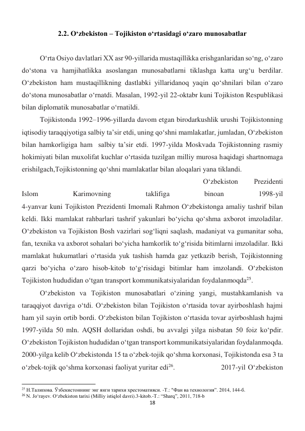 18 
 
2.2. O‘zbekiston – Tojikiston o‘rtasidagi o‘zaro munosabatlar 
 
 
O‘rta Osiyo davlatlari XX asr 90-yillarida mustaqillikka erishganlaridan so‘ng, o‘zaro 
do‘stona va hamjihatlikka asoslangan munosabatlarni tiklashga katta urg‘u berdilar. 
O‘zbekiston ham mustaqillikning dastlabki yillaridanoq yaqin qo‘shnilari bilan o‘zaro 
do‘stona munosabatlar o‘rnatdi. Masalan, 1992-yil 22-oktabr kuni Tojikiston Respublikasi 
bilan diplomatik munosabatlar o‘rnatildi. 
 
 
 
 
 
 
Tojikistonda 1992–1996-yillarda davom etgan birodarkushlik urushi Tojikistonning 
iqtisodiy taraqqiyotiga salbiy ta’sir etdi, uning qo‘shni mamlakatlar, jumladan, O‘zbekiston 
bilan hamkorligiga ham  salbiy ta’sir etdi. 1997-yilda Moskvada Tojikistonning rasmiy 
hokimiyati bilan muxolifat kuchlar o‘rtasida tuzilgan milliy murosa haqidagi shartnomaga 
erishilgach,Tojikistonning qo‘shni mamlakatlar bilan aloqalari yana tiklandi. 
 
 
 
 
 
 
 
 
 
 
 
O‘zbekiston 
Prezidenti 
Islom 
Karimovning 
taklifiga 
binoan 
1998-yil 
4-yanvar kuni Tojikiston Prezidenti Imomali Rahmon O‘zbekistonga amaliy tashrif bilan 
keldi. Ikki mamlakat rahbarlari tashrif yakunlari bo‘yicha qo‘shma axborot imzoladilar. 
Oʻzbekiston va Tojikiston Bosh vazirlari sogʻliqni saqlash, madaniyat va gumanitar soha, 
fan, texnika va axborot sohalari boʻyicha hamkorlik toʻgʻrisida bitimlarni imzoladilar. Ikki 
mamlakat hukumatlari o‘rtasida yuk tashish hamda gaz yetkazib berish, Tojikistonning 
qarzi bo‘yicha o‘zaro hisob-kitob to‘g‘risidagi bitimlar ham imzolandi. O‘zbekiston 
Tojikiston hududidan o‘tgan transport kommunikatsiyalaridan foydalanmoqda25. 
 
Oʻzbekiston va Tojikiston munosabatlari oʻzining yangi, mustahkamlanish va 
taraqqiyot davriga oʻtdi. O‘zbekiston bilan Tojikiston o‘rtasida tovar ayirboshlash hajmi 
ham yil sayin ortib bordi. Oʻzbekiston bilan Tojikiston oʻrtasida tovar ayirboshlash hajmi 
1997-yilda 50 mln. AQSH dollaridan oshdi, bu avvalgi yilga nisbatan 50 foiz koʻpdir. 
Oʻzbekiston Tojikiston hududidan oʻtgan transport kommunikatsiyalaridan foydalanmoqda. 
2000-yilga kelib Oʻzbekistonda 15 ta oʻzbek-tojik qoʻshma korxonasi, Tojikistonda esa 3 ta 
oʻzbek-tojik qoʻshma korxonasi faoliyat yuritar edi26. 
 
 
2017-yil O‘zbekiston 
                                                           
25 Н.Талипова. Ўзбекистоннинг энг янги тарихи хрестоматияси. -Т.: "Фан ва технология”. 2014, 144-б. 
26 N. Jo‘rayev. O‘zbekiston tarixi (Milliy istiqlol davri).3-kitob.-T.: “Sharq”, 2011, 718-b 
